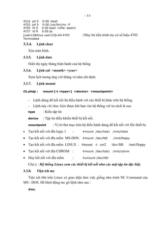 - 11-
4516 p4 S 0:00 -bash
4703 p4 S 0:00 /usr/bin/mc -P
4705 r0 S 0:00 bash -rcfile .bashrc
4727 r0 R 0:00 ps
[user12@linux user12]$ kill 4703 //Hủy bỏ tiến trình mc có số hiệu 4703
Terminated
3.3.4. Lệnh clear
Xóa màn hình.
3.3.5. Lệnh date
Hiển thị ngày tháng hiện hành của hệ thống
3.3.6. Lệnh cal <month> <year>
Xem lịch tương ứng với tháng và năm chỉ định.
3.3.7. Lệnh mount
Cú pháp : mount [-t <type>] <device> <mountpoint>
- Lệnh dùng để kết nối hệ điều hành với các thiết bị khác trên hệ thống.
- Lệnh này chỉ thực hiện được khi bạn vào hệ thống với tư cách là root.
type : Kiểu tập tin
device : Tập tin điều khiển thiết bị kết nối.
mountpoint : Vị trí thư mục trên hệ điều hành dùng để kết nối với file thiết bị.
• Tạo kết nối với đĩa logic 1 : #mount /dev/hda1 /mnt/hdisk
• Tạo kết nối với đĩa mềm MS-DOS: #mount /dev/fd0 /mnt/floppy
• Tạo kết nối với đĩa mềm LINUX : #mount -t ext2 /dev/fd0 /mnt/floppy
• Tạo kết nối với đĩa CDROM : #mount /dev/hda1 /mnt/cdrom
• Hủy kết nối với đĩa mềm : #umount /dev/fd0
Chú ý : Hệ thống Linux xem các thiết bị kết nối như các một tập tin đặc biệt.
3.3.8. Tiện ích mc
Tiện ích mc trên Linux có giao diện làm việc giống như trình NC Command của
MS - DOS. Để khởi động mc gõ lệnh như sau :
#mc
 