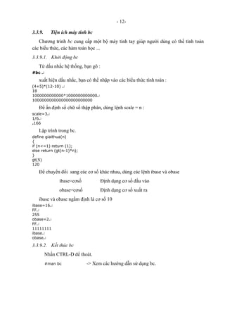 - 12-
3.3.9. Tiện ích máy tính bc
Chương trình bc cung cấp một bộ máy tính tay giúp người dùng có thể tính toán
các biểu thức, các hàm toán học ...
3.3.9.1. Khởi động bc
Từ dấu nhắc hệ thống, bạn gõ :
#bc ↵
xuất hiện dấu nhắc, bạn có thể nhập vào các biểu thức tính toán :
(4+5)*(12-10) ↵
18
1000000000000*1000000000000↵
1000000000000000000000000
Để ấn định số chữ số thập phân, dùng lệnh scale = n :
scale=3↵
1/6↵
.166
Lập trình trong bc.
define giaithua(n)
{
if (n<=1) return (1);
else return (gt(n-1)*n);
}
gt(5)
120
Để chuyển đổi sang các cơ số khác nhau, dùng các lệnh ibase và obase
ibase=cơsố Định dạng cơ số đầu vào
obase=cơsố Định dạng cơ số xuất ra
ibase và obase ngầm định là cơ số 10
ibase=16↵
FF↵
255
obase=2↵
FF↵
11111111
ibase↵
obase↵
3.3.9.2. Kết thúc bc
Nhấn CTRL-D để thoát.
#man bc -> Xem các hướng dẫn sử dụng bc.
 