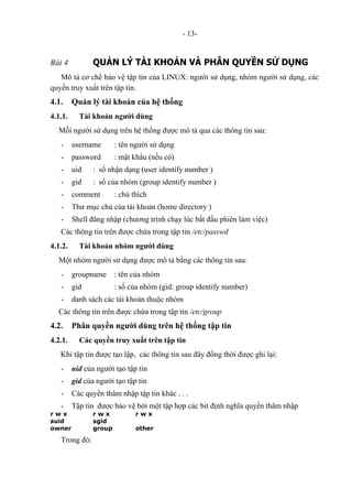 - 13-
Bài 4 QUẢN LÝ TÀI KHOẢN VÀ PHÂN QUYỀN SỬ DỤNG
Mô tả cơ chế bảo vệ tập tin của LINUX: người sử dụng, nhóm người sử dụng, các
quyền truy xuất trên tập tin.
4.1. Quản lý tài khoản của hệ thống
4.1.1. Tài khoản người dùng
Mỗi người sử dụng trên hệ thống được mô tả qua các thông tin sau:
- username : tên người sử dụng
- password : mật khẩu (nếu có)
- uid : số nhận dạng (user identify number )
- gid : số của nhóm (group identify number )
- comment : chú thích
- Thư mục chủ của tài khoản (home directory )
- Shell đăng nhập (chương trình chạy lúc bắt đầu phiên làm việc)
Các thông tin trên được chứa trong tập tin /etc/passwd
4.1.2. Tài khoản nhóm người dùng
Một nhóm người sử dụng được mô tả bằng các thông tin sau:
- groupname : tên của nhóm
- gid : số của nhóm (gid: group identify number)
- danh sách các tài khoản thuộc nhóm
Các thông tin trên được chứa trong tập tin /etc/group
4.2. Phân quyền người dùng trên hệ thống tập tin
4.2.1. Các quyền truy xuất trên tập tin
Khi tập tin được tạo lập, các thông tin sau đây đồng thời được ghi lại:
- uid của người tạo tập tin
- gid của người tạo tập tin
- Các quyền thâm nhập tập tin khác . . .
- Tập tin được bảo vệ bởi một tập hợp các bit định nghĩa quyền thâm nhập
r w x r w x r w x
suid sgid
owner group other
Trong đó:
 