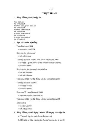 - 15-
THỰC HÀNH
1. Thay đổi quyền trên tập tin
#cat bai1.sh
#ls -lF bai1.sh
#chmod u+x,g+wx bai1.sh
#ls -lF bai1.sh
#chmod 644 bai1.sh
#ls -lF bai1.sh
#chmod 764 bai1.sh
#ls -lF bai1.sh
#chmod 777 bai1.sh
#ls -lF bai1.sh
2. Tạo tài khoản hệ thống
Tạo nhóm cntt2004
#groupadd cntt2004
Xem tập tin /etc/group
#cat /etc/group
Tạo một account user01 mới thuộc nhóm cntt2004
#useradd - g cntt2004 -c “Tai khoan user01” user01
#passwd user01
Xem tập tin /etc/passwd, /etc/shadow
#cat /etc/passwd
#cat /etc/shadow
Thử đăng nhập vào hệ thống với tài khoản là user01
Tạo một account user02
#useradd user02
#passwd user02
Đưa user02 vào nhóm cntt2004
#usermod -g cntt2004 user02
Thử đăng nhập vào hệ thống với tài khoản là user02
Xóa user02
#userdel user02
#cat /etc/passwd
3. Thay đổi quyền sử dụng cho các đối tượng trên tập tin
a. Tạo một tập tin mới /home/baocao.txt
b. Đổi chủ sở hữu của tập tin /home/baocao.txt là user01
 