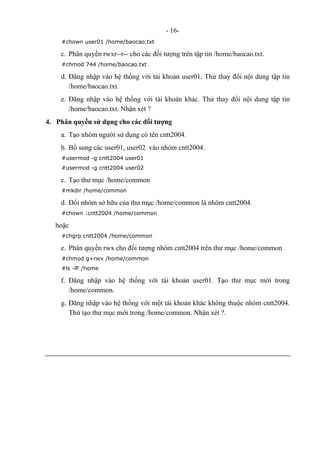 - 16-
#chown user01 /home/baocao.txt
c. Phân quyền rwxr--r-- cho các đối tượng trên tập tin /home/baocao.txt.
#chmod 744 /home/baocao.txt
d. Đăng nhập vào hệ thống với tài khoản user01. Thử thay đổi nội dung tập tin
/home/baocao.txt.
e. Đăng nhập vào hệ thống với tài khoản khác. Thử thay đổi nội dung tập tin
/home/baocao.txt. Nhận xét ?
4. Phân quyền sử dụng cho các đối tượng
a. Tạo nhóm người sử dụng có tên cntt2004.
b. Bổ sung các user01, user02 vào nhóm cntt2004.
#usermod -g cntt2004 user01
#usermod -g cntt2004 user02
c. Tạo thư mục /home/common
#mkdir /home/common
d. Đổi nhóm sở hữu của thư mục /home/common là nhóm cntt2004.
#chown :cntt2004 /home/common
hoặc
#chgrp cntt2004 /home/common
e. Phân quyền rwx cho đối tượng nhóm cntt2004 trên thư mục /home/common
#chmod g+rwx /home/common
#ls -lF /home
f. Đăng nhập vào hệ thống với tài khoản user01. Tạo thư mục mới trong
/home/common.
g. Đăng nhập vào hệ thống với một tài khoản khác không thuộc nhóm cntt2004.
Thử tạo thư mục mới trong /home/common. Nhận xét ?.
 