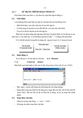 - 17-
Bài 5 SỬ DỤNG TRÌNH SOẠN THẢO VI
Giới thiệu trình soạn thảo vi, các thao tác soạn thảo tập tin bằng vi.
5.1. Giới thiệu
vi là chương trình soạn thảo các tập tin văn bản trên các hệ thống Unix :
- Màn hình được xem như một cửa sổ mở trên tập tin.
- Có khả năng di chuyển con trỏ đến bất kỳ vị trí nào trên màn hình.
- Cửa sổ có thể di chuyển tự do trên tập tin.
Phần lớn các phím dùng độc lập hoặc kết hợp với phím Shift và Ctrl để tạo ra các
lệnh của vi. Các lệnh của vi có thể được gọi khi có dấu " : " ở dòng cuối màn hình.
Có 2 chế độ (mode) trong khi sử dụng vi: Append mode và Command mode
ChÕ ®é lÖnh
(Command mode)
ChÕ ®é so¹n th¶o
(Editor mode)
NhÊn phÝm lÖnh
NhÊn ESC + PhÝm lÖnh
5.2. Khởi động vi
Ta có thể gọi vi với tên tập tin văn bản : $ vi filename
Ví dụ : vi bai1.txt <Enter>
Màn hình soạn thảo hiện ra như sau (ở đây đang dùng Telnet để nối vào UNIX) :
- Dấu ngã (~) trước mỗi dòng cho biết dòng đó còn rỗng (trống)
- Dòng dưới cùng cho biết tên file đang mở, trạng thái của file: nếu là file mới thì
"[new file]", nếu mở file cũ thì sẽ hiển thị số dòng, số ký tự trong file (hình
dưới).
5.3. Soạn thảo văn bản
- Chèn ký tự trên một dòng a < text > < ESC >
- Sử dụng các phím soạn thảo văn bản.
 
