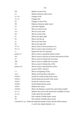 - 19-
<D> Deletes to end of line
<x> Deletes character under cursor
<c><w> Changes word
<c><c> Changes line
<C> Changes to end of line
<R> Replaces character under cursor
<J> Joins lines together
<e> Moves to end of word
<w> Moves to next word
<$> Moves to end of line
<l> Moves one space right
<k> Moves one line up
<j> Moves one line down
<h> Moves one space left
<f><x> Moves cursor to first occurrence of x
<F><x> Moves cursor to last occurrence of x
<;> Repeats the last f/F command
number<|> Moves cursor to specified column number
<H> Moves cursor to top line on-screen (not top line of file)
<L> Moves cursor to bottom line on-screen
<M> Moves cursor to middle line on-screen
<G> Moves cursor to bottom line of file
number<G> Moves cursor to specified line number
(same as<ESC>:number)
<^> Moves to beginning of line
<m>x Marks current position with letter x
<Ctrl-d> Scrolls for ward one half of the screen
<Ctrl-u> Scrolls backward one half of the screen
<Ctrl-f> Scrolls for ward one screen
<Ctrl-b> Scrolls backward one screen
<Ctrl-l> Redraws the screen
<Ctrl-G> Shows the filename, current line, and column number
<z><z> Redraws the screen with current line in middle of screen
<y><y> Yanks entire line into buffer
<p> Puts contents of buffer below cursor
<P> Puts contents of buffer above cursor
x“[number]”<yy> Yanks the indicated number of lines into the buffer named x
(x can be any single character a–z)
 