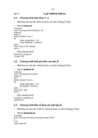 - 21-
Bài 6 LẬP TRÌNH SHELL
6.1. Chương trình tính tổng 1-> n
- Minh họa các cấu trúc while do done, và cách sử dụng [], $(()).
- Tập tin tong1.sh
#!/bin/sh
echo “Chuong trinh tinh tong 1- $1”
index=0
tong=0
while [ $index -lt $1 ]
do
index=$(($index + 1))
tong=$(($tong + $index))
done
echo "Tong 1-$1= $tong"
exit 0
- Chạy chương trình :
chmod a+x tong1.sh
./tong1 100
6.2. Chương trình tính giai thừa của một số
- Minh họa các cấu trúc while do done, và cách sử dụng [], $(()).
- Tập tin giaithua.sh
#!/bin/sh
echo “Chuong trinh tinh $1!”
index=0
gt=1
while [ $index -lt $1 ]
do
index=$(($index + 1))
gt=$(($gt * $index))
done
echo "$1!= $gt"
exit 0
- Chạy chương trình :
chmod a+x giaithua.sh
./giaithua 5
6.3. Chương trình đếm số dòng của một tập tin
- Minh họa các cấu trúc if then fi, while do done, và cách sử dụng [], $(()).
- Tập tin demdong.sh
#!/bin/sh
echo “Chuong trinh dem so dong cua tap tin $1”
{
n=0
while read line
 