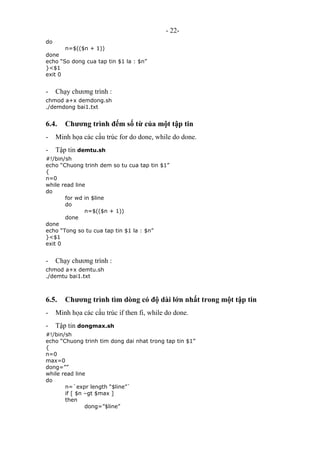 - 22-
do
n=$(($n + 1))
done
echo “So dong cua tap tin $1 la : $n”
}<$1
exit 0
- Chạy chương trình :
chmod a+x demdong.sh
./demdong bai1.txt
6.4. Chương trình đếm số từ của một tập tin
- Minh họa các cấu trúc for do done, while do done.
- Tập tin demtu.sh
#!/bin/sh
echo “Chuong trinh dem so tu cua tap tin $1”
{
n=0
while read line
do
for wd in $line
do
n=$(($n + 1))
done
done
echo “Tong so tu cua tap tin $1 la : $n”
}<$1
exit 0
- Chạy chương trình :
chmod a+x demtu.sh
./demtu bai1.txt
6.5. Chương trình tìm dòng có độ dài lớn nhất trong một tập tin
- Minh họa các cấu trúc if then fi, while do done.
- Tập tin dongmax.sh
#!/bin/sh
echo “Chuong trinh tim dong dai nhat trong tap tin $1”
{
n=0
max=0
dong=””
while read line
do
n=`expr length “$line”`
if [ $n –gt $max ]
then
dong=”$line”
 