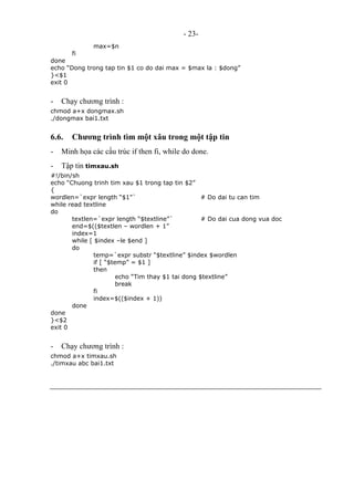 - 23-
max=$n
fi
done
echo “Dong trong tap tin $1 co do dai max = $max la : $dong”
}<$1
exit 0
- Chạy chương trình :
chmod a+x dongmax.sh
./dongmax bai1.txt
6.6. Chương trình tìm một xâu trong một tập tin
- Minh họa các cấu trúc if then fi, while do done.
- Tập tin timxau.sh
#!/bin/sh
echo “Chuong trinh tim xau $1 trong tap tin $2”
{
wordlen=`expr length “$1”` # Do dai tu can tim
while read textline
do
textlen=`expr length “$textline”` # Do dai cua dong vua doc
end=$(($textlen – wordlen + 1”
index=1
while [ $index –le $end ]
do
temp=`expr substr “$textline” $index $wordlen
if [ “$temp” = $1 ]
then
echo “Tim thay $1 tai dong $textline”
break
fi
index=$(($index + 1))
done
done
}<$2
exit 0
- Chạy chương trình :
chmod a+x timxau.sh
./timxau abc bai1.txt
 