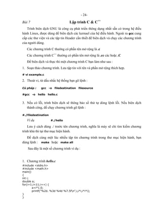 - 24-
Bài 7 Lập trình C & C++
Trình biên dịch GNU là công cụ phát triển thông dụng nhất sẵn có trong hệ điều
hành Linux, được dùng để biên dịch các kernael của hệ điều hành. Ngoài ra gcc cung
cấp các thư viện và các tập tin Header cần thiết để biên dịch và chạy các chương trình
của người dùng.
Các chương trình C thường có phần tên mở rộng là .c
Các chương trình C++
thường có phần tên mở rộng là .cc các hoặc .C
Để biên dịch và thực thi một chương trình C bạn làm như sau :
1. Soạn thảo chương trình. Lưu tập tin với tên và phần mở rộng thích hợp.
# vi example.c
2. Thoát vi, từ dấu nhắc hệ thống bạn gõ lệnh :
Cú pháp : gcc -o filedestination filesource
#gcc -o hello hello.c
3. Nếu có lỗi, trình biên dịch sẽ thông báo số thứ tự dòng lệnh lỗi. Nếu biên dịch
thành công, để chạy chương trình gõ lệnh :
#./filedestination
Ví dụ #./hello
Lưu ý cách dùng ./ trước tên chương trình, nghĩa là máy sẽ chỉ tìm kiếm chương
trình khả thi tại thư mục hiện hành.
Để dịch cùng một lúc nhiều tập tin chương trình trong thư mục hiện hành, bạn
dùng lệnh : make hoặc make all
Sau đây là một số chương trình ví dụ :
1. Chương trình hello.c
#include <stdio.h>
#include <math.h>
main()
{
int i;
double a;
for(i=1;i<11;i++) {
a=i*1.0;
printf("%2d. %3d %4d %7.5fn",i,i*i,i*i*i);
}
}
 