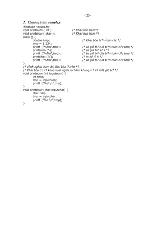 - 25-
2. Chương trình sample.c
#include <stdio.h>
void printnum ( int ); /* Khai bỏo hàm*/
void printchar ( char ); /* Khai bỏo hàm */
main () {
double tmp; /* Khai bỏo bi?n toàn c?c */
tmp = 1.234;
printf ("%fn",tmp); /* In giỏ tr? c?a bi?n toàn c?c tmp */
printnum (5); /* In giỏ tr? s? 5 */
printf ("%fn",tmp); /* In giỏ tr? c?a bi?n toàn c?c tmp */
printchar ('k'); /* in ký t? k */
printf ("%fn",tmp); /* In giỏ tr? c?a bi?n toàn c?c tmp */
}
/* é?nh nghia hàm dó khai bỏo ? trờn */
/* Khai bỏo cú t? khoỏ void nghia là hàm khụng tr? v? m?t giỏ tr? */
void printnum (int inputnum) {
int tmp;
tmp = inputnum;
printf ("%d n",tmp);
}
void printchar (char inputchar) {
char tmp;
tmp = inputchar;
printf ("%c n",tmp);
}
 