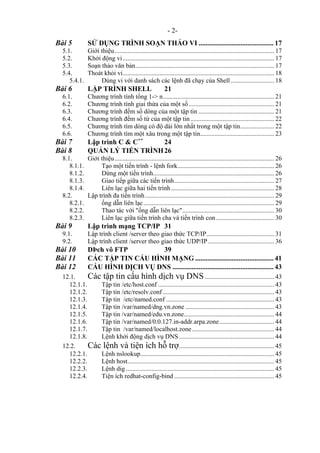 - 2-
Bài 5 SỬ DỤNG TRÌNH SOẠN THẢO VI ........................................... 17
5.1. Giới thiệu................................................................................................... 17
5.2. Khởi động vi.............................................................................................. 17
5.3. Soạn thảo văn bản...................................................................................... 17
5.4. Thoát khỏi vi.............................................................................................. 18
5.4.1. Dùng vi với danh sách các lệnh đã chạy của Shell........................... 18
Bài 6 LẬP TRÌNH SHELL 21
6.1. Chương trình tính tổng 1-> n..................................................................... 21
6.2. Chương trình tính giai thừa của một số..................................................... 21
6.3. Chương trình đếm số dòng của một tập tin ............................................... 21
6.4. Chương trình đếm số từ của một tập tin.................................................... 22
6.5. Chương trình tìm dòng có độ dài lớn nhất trong một tập tin..................... 22
6.6. Chương trình tìm một xâu trong một tập tin.............................................. 23
Bài 7 Lập trình C & C++
24
Bài 8 QUẢN LÝ TIẾN TRÌNH26
8.1. Giới thiệu................................................................................................... 26
8.1.1. Tạo một tiến trình - lệnh fork............................................................ 26
8.1.2. Dừng một tiến trình........................................................................... 26
8.1.3. Giao tiếp giữa các tiến trình.............................................................. 27
8.1.4. Liên lạc giữa hai tiến trình................................................................ 28
8.2. Lập trình đa tiến trình................................................................................ 29
8.2.1. ống dẫn liên lạc................................................................................. 29
8.2.2. Thao tác với "ống dẫn liên lạc"......................................................... 30
8.2.3. Liên lạc giữa tiến trình cha và tiến trình con .................................... 30
Bài 9 Lập trình mạng TCP/IP 31
9.1. Lập trình client /server theo giao thức TCP/IP.......................................... 31
9.2. Lập trình client /server theo giao thức UDP/IP......................................... 36
Bài 10 DÞch vô FTP 39
Bài 11 CÁC TẬP TIN CẤU HÌNH MẠNG ............................................. 41
Bài 12 CẤU HÌNH DỊCH VỤ DNS .......................................................... 43
12.1. Các tập tin cấu hình dịch vụ DNS........................................... 43
12.1.1. Tập tin /etc/host.conf ........................................................................ 43
12.1.2. Tập tin /etc/resolv.conf ..................................................................... 43
12.1.3. Tập tin /etc/named.conf ................................................................... 43
12.1.4. Tập tin /var/named/dng.vn.zone ....................................................... 43
12.1.5. Tập tin /var/named/edu.vn.zone........................................................ 44
12.1.6. Tập tin /var/named/0.0.127.in-addr.arpa.zone.................................. 44
12.1.7. Tập tin /var/named/localhost.zone................................................... 44
12.1.8. Lệnh khởi động dịch vụ DNS ........................................................... 44
12.2. Các lệnh và tiện ích hỗ trợ........................................................... 45
12.2.1. Lệnh nslookup................................................................................... 45
12.2.2. Lệnh host........................................................................................... 45
12.2.3. Lệnh dig ............................................................................................ 45
12.2.4. Tiện ích redhat-config-bind .............................................................. 45
 