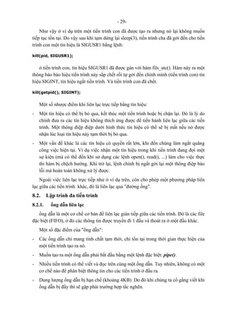 - 29-
Như vậy ở ví dụ trên một tiến trình con đã được tạo ra nhưng nó lại không muốn
tiếp tục tồn tại. Do vậy sau khi tạm dừng lại sleep(3), tiến trình cha đã gởi đến cho tiến
trình con một tín hiệu là SIGUSR1 bằng lệnh:
kill(pid, SIGUSR1);
ở tiến trình con, tín hiệu SIGUSR1 đã được gán với hàm fils_atc(). Hàm này ra một
thông báo báo hiệu tiến trình này sắp chết rồi tự gởi đến chính mình (tiến trình con) tín
hiệu SIGINT, tín hiệu ngắt tiến trình. Và tiến trình con đã chết.
kill(getpid(), SIGINT);
Một số nhược điểm khi liên lạc trực tiếp bằng tín hiệu:
- Một tín hiệu có thể bị bỏ qua, kết thúc một tiến trình hoặc bị chặn lại. Đó là lý do
chính đưa ra các tín hiệu không thích ứng được để tiến hành liên lạc giữa các tiến
trình. Một thông điệp điệp dưới hình thức tín hiệu có thể sẽ bị mất nếu nó được
nhận lúc loại tín hiệu này tạm thời bị bỏ qua.
- Một vấn đề khác là các tín hiệu có quyền rất lớn, khi đến chúng làm ngắt quãng
công việc hiện tại. Ví dụ việc nhận một tín hiệu trong khi tiến trình đang đợi một
sự kiện (mà có thể đến khi sử dụng các lệnh open(), read(), ...) làm cho việc thực
thi hàm bị chệch hướng. Khi trở lại, lệnh chính bị ngắt gởi lại một thông điệp báo
lỗi mà hoàn toàn không xử lý được.
Ngoài việc liên lạc trực tiếp như ở ví dụ trên, còn cho phép một phương pháp liên
lạc giữa các tiến trình khác, đó là liên lạc qua "đường ống".
8.2. Lập trình đa tiến trình
8.2.1. ống dẫn liên lạc
ống dẫn là một cơ chế cơ bản để liên lạc gián tiếp giữa các tiến trình. Đó là các file
đặc biệt (FIFO), ở đó các thông tin được truyền đi 1 đầu và thoát ra ở một đầu khác.
Một số đặc điểm của "ống dẫn":
- Các ống dẫn chỉ mang tính chất tạm thời, chỉ tồn tại trong thời gian thực hiện của
một tiến trình tạo ra nó.
- Muốn tạo ra một ống dẫn phải bắt đầu bằng một lệnh đặc biệt: pipe().
- Nhiều tiến trình có thể viết và đọc trên cùng một ống dẫn. Tuy nhiên, không có một
cơ chế nào để phân biệt thông tin cho các tiến trình ở đầu ra.
- Dung lượng ống dẫn bị hạn chế (khoảng 4KB). Do đó khi chúng ta cố gắng viết khi
ống dẫn bị đầy thì sẽ gặp phải trường hợp tắc nghẽn.
 