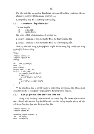- 30-
- Các tiến trình liên lạc qua ống dẫn phải có mối quan hệ họ hàng và các ống dẫn nối
phải được mở trước khi tạo ra các tiến trình con.
- Không thể tự thay đổi vị trí thông tin trong ống.
8.2.2. Thao tác với "ống dẫn liên lạc"
Tạo một ống dẫn:
int p_desc[2];
int pipe(p_desc);
Giá trị trả về là 0 nếu thành công, -1 nếu thất bại.
p_desc[0] : chứa các số hiệu mô tả nhờ đó có thể đọc trong ống dẫn.
p_desc[1] : chứa các số hiệu mô tả nhờ đó có thể viết trong ống dẫn.
Như vậy việc viết trong p_desc[1] là để truyền dữ liệu trong ống và việc đọc trong
p_desc[0] để nhận chúng.
Ví dụ:
#include <errno. h>
#include <signal. h>
main()
{
int i,ret, p_desc[2];
char c;
pipe(p_desc);
write(p_desc[1], "AB", 2);
for (i=1; i<=3,i ++) {
ret=read(p_desc[0], &c, 1);
if (ret == 1)
printf(" Gia tri: %cn",c);
else
perror("Loi ong dan rong");
}
}
Ví dụ trên chỉ ra rằng ta có thể truyền và nhận thông tin trên ống dẫn. Chúng ta đã
dùng hàm read() và write() để viết (truyền) và đọc (nhận) trên ống dẫn.
8.2.3. Liên lạc giữa tiến trình cha và tiến trình con
Trong ví dụ dưới đây, một tiến trình tạo ra một ống dẫn, tạo ra một tiến trình
con, viết một văn bản vào ống dẫn.Tiến trình con thừa hưởng ống dẫn và các ký hiệu
mô tả của ống dẫn, thực hiện đọc trong ống dẫn:
#include <errno. h>
#include <stdio. h>
void code_fils(int number) {
int fd, nread;
char texte[100];
 