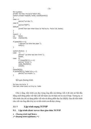 - 31-
fd=number;
printf(" So hieu mo ta la %dn",fd);
switch (nread=read(fd, texte, sizeof(texte)))
{
case -1:
perror("Loi doc.");
case 0:
perror("EOF");
default:
printf("Van ban nhan duoc co %d ky tu: %sn",fd, texte);
}
}
main() {
int fd[2];
char chaine[10];
if (pipe(fd)==-1)
{ perror("Loi khoi tao pipe.");
exit(1);
}
switch (fork()) {
case -1:
perror(" Loi khoi tao tien trinh.");
break;
case 0:
if (close(fd[1])==-1)
perror(" Error.");
code_fils(fd[0]);
exit(0);
}
close(fd[0]);
if (write(fd[1]),"hello",6)==-1)
perror("Loi truyen.");
}
Kết quả chương trình:
So hieu mo ta la: 5
Van ban nhan duoc co 6 ky tu: hello
Chú ý rằng, tiến trình con đọc trong ống dẫn mà không viết ở đó nên nó bắt đầu
bằng cách đóng phần viết fd[1] để tiết kiệm các tín hiệu mô tả của tổ hợp. Tương tự, vì
tiến trình cha chỉ sử dụng phần viết nên nó đóng phần đọc lại (fd[0]). Sau đó tiến trình
cha viết vào ống dẫn 6 ký tự và tiến trình con đã đọc chúng.
Bài 9 Lập trình mạng TCP/IP
9.1. Lập trình client /server theo giao thức TCP/IP
• Chương trình tcpClient.c
/* Chuong trinh tcpClient.c */
 
