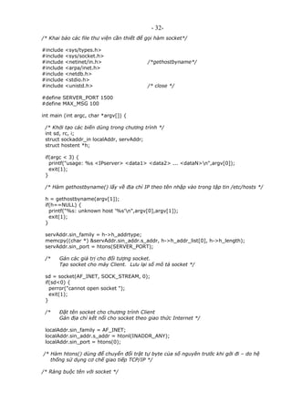 - 32-
/* Khai báo các file thư viện cần thiết để gọi hàm socket*/
#include <sys/types.h>
#include <sys/socket.h>
#include <netinet/in.h> /*gethostbyname*/
#include <arpa/inet.h>
#include <netdb.h>
#include <stdio.h>
#include <unistd.h> /* close */
#define SERVER_PORT 1500
#define MAX_MSG 100
int main (int argc, char *argv[]) {
/* Khởi tạo các biến dùng trong chương trình */
int sd, rc, i;
struct sockaddr_in localAddr, servAddr;
struct hostent *h;
if(argc < 3) {
printf("usage: %s <IPserver> <data1> <data2> ... <dataN>n",argv[0]);
exit(1);
}
/* Hàm gethostbyname() lấy về địa chỉ IP theo tên nhập vào trong tập tin /etc/hosts */
h = gethostbyname(argv[1]);
if(h==NULL) {
printf("%s: unknown host '%s'n",argv[0],argv[1]);
exit(1);
}
servAddr.sin_family = h->h_addrtype;
memcpy((char *) &servAddr.sin_addr.s_addr, h->h_addr_list[0], h->h_length);
servAddr.sin_port = htons(SERVER_PORT);
/* Gán các giá trị cho đối tượng socket.
Tạo socket cho máy Client. Lưu lại số mô tả socket */
sd = socket(AF_INET, SOCK_STREAM, 0);
if(sd<0) {
perror("cannot open socket ");
exit(1);
}
/* Đặt tên socket cho chương trình Client
Gán địa chỉ kết nối cho socket theo giao thức Internet */
localAddr.sin_family = AF_INET;
localAddr.sin_addr.s_addr = htonl(INADDR_ANY);
localAddr.sin_port = htons(0);
/* Hàm htons() dùng để chuyển đổi trật tự byte của số nguyên trước khi gởi đi – do hệ
thống sử dụng cơ chế giao tiếp TCP/IP */
/* Ràng buộc tên với socket */
 