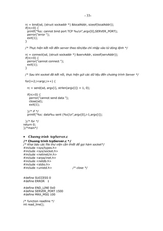- 33-
rc = bind(sd, (struct sockaddr *) &localAddr, sizeof(localAddr));
if(rc<0) {
printf("%s: cannot bind port TCP %un",argv[0],SERVER_PORT);
perror("error ");
exit(1);
}
/* Thực hiện kết nối đến server theo tên/địa chỉ nhập vào từ dòng lệnh */
rc = connect(sd, (struct sockaddr *) &servAddr, sizeof(servAddr));
if(rc<0) {
perror("cannot connect ");
exit(1);
}
/* Sau khi socket đã kết nối, thực hiện gửi các dữ liệu đến chương trình Server */
for(i=2;i<argc;i++) {
rc = send(sd, argv[i], strlen(argv[i]) + 1, 0);
if(rc<0) {
perror("cannot send data ");
close(sd);
exit(1);
}/* if */
printf("%s: data%u sent (%s)n",argv[0],i-1,argv[i]);
}/* for */
return 0;
}/*main*/
• Chương trình tcpServer.c
/* Chuong trinh tcpServer.c */
/* Khai báo các file thư viện cần thiết để gọi hàm socket*/
#include <sys/types.h>
#include <sys/socket.h>
#include <netinet/in.h>
#include <arpa/inet.h>
#include <netdb.h>
#include <stdio.h>
#include <unistd.h> /* close */
#define SUCCESS 0
#define ERROR 1
#define END_LINE 0x0
#define SERVER_PORT 1500
#define MAX_MSG 100
/* function readline */
int read_line();
 