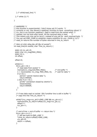 - 35-
} /* while(read_line) */
} /* while (1) */
}
/* WARNING */
/* this function is experimental. I don't know yet if it works */
/* correctly or not. Use Steven's readline() function to have something robust.*/
/* rcv_line is my function readline(). Data is read from the socket when */
/* needed, but not byte after bytes. All the received data is read. */
/* This means only one call to recv(), instead of one call for each received byte. */
/* You can set END_CHAR to whatever means endofline for you. (0x0A is n)*/
/* read_lin returns the number of bytes returned in line_to_return */
/* Hàm có chức năng đọc dữ liệu từ socket*/
int read_line(int newSd, char *line_to_return) {
static int rcv_ptr=0;
static char rcv_msg[MAX_MSG];
static int n;
int offset;
offset=0;
while(1) {
if(rcv_ptr==0) {
/* read data from socket */
memset(rcv_msg,0x0,MAX_MSG); /* init buffer */
n = recv(newSd, rcv_msg, MAX_MSG, 0); /* wait for data */
if (n<0) {
perror(" cannot receive data ");
return ERROR;
} else if (n==0) {
printf(" connection closed by clientn");
close(newSd);
return ERROR;
}
}
/* if new data read on socket OR if another line is still in buffer */
/* copy line into 'line_to_return' */
while(*(rcv_msg+rcv_ptr)!=END_LINE && rcv_ptr<n) {
memcpy(line_to_return+offset,rcv_msg+rcv_ptr,1);
offset++;
rcv_ptr++;
}
/* end of line + end of buffer => return line */
if(rcv_ptr==n-1) {
/* set last byte to END_LINE */
*(line_to_return+offset)=END_LINE;
rcv_ptr=0;
return ++offset;
}
 