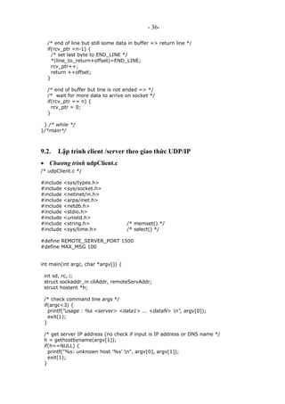 - 36-
/* end of line but still some data in buffer => return line */
if(rcv_ptr <n-1) {
/* set last byte to END_LINE */
*(line_to_return+offset)=END_LINE;
rcv_ptr++;
return ++offset;
}
/* end of buffer but line is not ended => */
/* wait for more data to arrive on socket */
if(rcv_ptr == n) {
rcv_ptr = 0;
}
} /* while */
}/*main*/
9.2. Lập trình client /server theo giao thức UDP/IP
• Chương trình udpClient.c
/* udpClient.c */
#include <sys/types.h>
#include <sys/socket.h>
#include <netinet/in.h>
#include <arpa/inet.h>
#include <netdb.h>
#include <stdio.h>
#include <unistd.h>
#include <string.h> /* memset() */
#include <sys/time.h> /* select() */
#define REMOTE_SERVER_PORT 1500
#define MAX_MSG 100
int main(int argc, char *argv[]) {
int sd, rc, i;
struct sockaddr_in cliAddr, remoteServAddr;
struct hostent *h;
/* check command line args */
if(argc<3) {
printf("usage : %s <server> <data1> ... <dataN> n", argv[0]);
exit(1);
}
/* get server IP address (no check if input is IP address or DNS name */
h = gethostbyname(argv[1]);
if(h==NULL) {
printf("%s: unknown host '%s' n", argv[0], argv[1]);
exit(1);
}
 