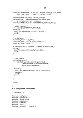 - 37-
printf("%s: sending data to '%s' (IP : %s) n", argv[0], h->h_name,
inet_ntoa(*(struct in_addr *)h->h_addr_list[0]));
remoteServAddr.sin_family = h->h_addrtype;
memcpy((char *) &remoteServAddr.sin_addr.s_addr,
h->h_addr_list[0], h->h_length);
remoteServAddr.sin_port = htons(REMOTE_SERVER_PORT);
/* socket creation */
sd = socket(AF_INET,SOCK_DGRAM,0);
if(sd<0) {
printf("%s: cannot open socket n",argv[0]);
exit(1);
}
/* bind any port */
cliAddr.sin_family = AF_INET;
cliAddr.sin_addr.s_addr = htonl(INADDR_ANY);
cliAddr.sin_port = htons(0);
rc = bind(sd, (struct sockaddr *) &cliAddr, sizeof(cliAddr));
if(rc<0) {
printf("%s: cannot bind portn", argv[0]);
exit(1);
}
/* send data */
for(i=2;i<argc;i++) {
rc = sendto(sd, argv[i], strlen(argv[i])+1, 0,
(struct sockaddr *) &remoteServAddr,
sizeof(remoteServAddr));
if(rc<0) {
printf("%s: cannot send data %d n",argv[0],i-1);
close(sd);
exit(1);
}
}
return 1;
}
• Chương trình udpServer.c
/* udpServer.c */
#include <sys/types.h>
#include <sys/socket.h>
#include <netinet/in.h>
#include <arpa/inet.h>
#include <netdb.h>
#include <stdio.h>
#include <unistd.h> /* close() */
 