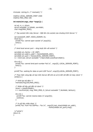 - 38-
#include <string.h> /* memset() */
#define LOCAL_SERVER_PORT 1500
#define MAX_MSG 100
int main(int argc, char *argv[]) {
int sd, rc, n, cliLen;
struct sockaddr_in cliAddr, servAddr;
char msg[MAX_MSG];
/* Tạo socket trên máy Server - Đặt tên cho socket của chương trình Server */
sd=socket(AF_INET, SOCK_DGRAM, 0);
if(sd<0) {
printf("%s: cannot open socket n",argv[0]);
exit(1);
}
/* bind local server port – ràng buộc tên với socket */
servAddr.sin_family = AF_INET;
servAddr.sin_addr.s_addr = htonl(INADDR_ANY);
servAddr.sin_port = htons(LOCAL_SERVER_PORT);
rc = bind (sd, (struct sockaddr *) &servAddr,sizeof(servAddr));
if(rc<0) {
printf("%s: cannot bind port number %d n", argv[0], LOCAL_SERVER_PORT);
exit(1);
}
printf("%s: waiting for data on port UDP %un", argv[0],LOCAL_SERVER_PORT);
/* Thực hiện vòng lặp vô hạn trên Server để chờ và xử lý kết nối đến từ máy client */
while(1) {
/* Khởi tạo bộ đệm */
memset(msg,0x0,MAX_MSG);
/* Nhận dữ liệu gởi đến từ client */
cliLen = sizeof(cliAddr);
n = recvfrom(sd, msg, MAX_MSG, 0, (struct sockaddr *) &cliAddr, &cliLen);
if(n<0) {
printf("%s: cannot receive data n",argv[0]);
continue;
}
/* In dữ liệu nhận được */
printf("%s: from %s:UDP%u : %s n", argv[0],inet_ntoa(cliAddr.sin_addr),
ntohs(cliAddr.sin_port),msg);
}/*while*/
return 0;
}
 