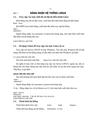 - 3-
Bài 1 ĐĂNG NHẬP HỆ THỐNG LINUX
1.1. Truy cập vào máy tính đã cài đặt hệ điều hành Linux
Khởi động máy đã cài đặt Linux, xuất hiện dấu nhắc khởi động hệ điều hành:
Boot : linux
Khi HĐH Linux khởi động, xuất hiện dấu nhắc truy cập hệ thống :
login :
password :
Người dùng nhập vào username và password tương ứng, trên màn hình xuất hiện
dấu nhắc của hệ thống như sau :
[user12@linux user12]$
1.2. Sử dụng Telnet để truy cập vào máy Linux từ xa
Truy cập vào Server LINUX từ máy Windows. Yêu cầu máy Windows đã cài đặt
mạng. Để kiểm tra hệ thống mạng, từ dấu nhắc cửa lệnh trên Windows, gõ lệnh :
C:>ping 200.201.202.180
Nếu trên màn hình xuất hiện : Reply from 200.201.202.180 ...
thì nghĩa là máy tính có khả năng truy cập vào Server LINUX, ngược lại, nếu có
thông báo nào khác thông báo như trên thì nên kiểm tra lại cấu hình mạng trên máy.
Tiếp theo, ta gõ lệnh :
telnet 200.201.202.180
Sau một khoảng thời gian thiết lập liên kết, trên cửa sổ telnet xuất hiện :
login :
password :
- Người dùng nhập vào username và password tương ứng.
Ví dụ : Đăng nhập vào với tài khoản user12, trên màn hình xuất hiện như sau :
login: user12
Password:
Last login: Wed Apr 7 08:35:50 from 131.16.16.21
[user12@linux user12]$
1.3. Thoát khỏi hệ thống
Thoát khỏi phiên làm việc : #exit hoặc #logout
Chấm dứt hoạt động của hệ thống : #shutdown –h now
 