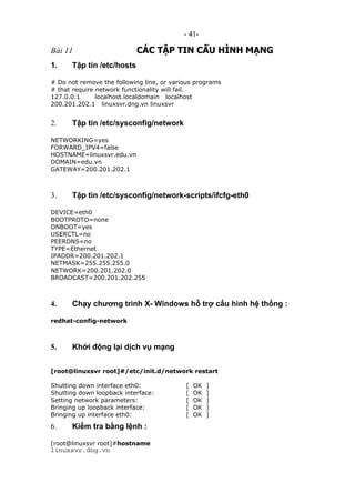 - 41-
Bài 11 CÁC TẬP TIN CẤU HÌNH MẠNG
1. Tập tin /etc/hosts
# Do not remove the following line, or various programs
# that require network functionality will fail.
127.0.0.1 localhost.localdomain localhost
200.201.202.1 linuxsvr.dng.vn linuxsvr
2. Tập tin /etc/sysconfig/network
NETWORKING=yes
FORWARD_IPV4=false
HOSTNAME=linuxsvr.edu.vn
DOMAIN=edu.vn
GATEWAY=200.201.202.1
3. Tập tin /etc/sysconfig/network-scripts/ifcfg-eth0
DEVICE=eth0
BOOTPROTO=none
ONBOOT=yes
USERCTL=no
PEERDNS=no
TYPE=Ethernet
IPADDR=200.201.202.1
NETMASK=255.255.255.0
NETWORK=200.201.202.0
BROADCAST=200.201.202.255
4. Chạy chương trình X- Windows hỗ trợ cấu hình hệ thống :
redhat-config-network
5. Khởi động lại dịch vụ mạng
[root@linuxsvr root]#/etc/init.d/network restart
Shutting down interface eth0: [ OK ]
Shutting down loopback interface: [ OK ]
Setting network parameters: [ OK ]
Bringing up loopback interface: [ OK ]
Bringing up interface eth0: [ OK ]
6. Kiểm tra bằng lệnh :
[root@linuxsvr root]#hostname
linuxsvr.dng.vn
 