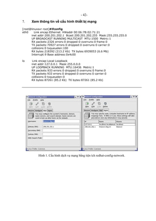- 42-
7. Xem thông tin về cấu hình thiết bị mạng
[root@linuxsvr root]#ifconfig
eth0 Link encap:Ethernet HWaddr 00:06:7B:02:71:21
inet addr:200.201.202.1 Bcast:200.201.202.255 Mask:255.255.255.0
UP BROADCAST RUNNING MULTICAST MTU:1500 Metric:1
RX packets:2326 errors:0 dropped:0 overruns:0 frame:0
TX packets:70927 errors:0 dropped:0 overruns:0 carrier:0
collisions:0 txqueuelen:100
RX bytes:218392 (213.2 Kb) TX bytes:6939053 (6.6 Mb)
Interrupt:9 Base address:0x4c00
lo Link encap:Local Loopback
inet addr:127.0.0.1 Mask:255.0.0.0
UP LOOPBACK RUNNING MTU:16436 Metric:1
RX packets:933 errors:0 dropped:0 overruns:0 frame:0
TX packets:933 errors:0 dropped:0 overruns:0 carrier:0
collisions:0 txqueuelen:0
RX bytes:87261 (85.2 Kb) TX bytes:87261 (85.2 Kb)
Hình 1. Cấu hình dịch vụ mạng bằng tiện ích redhat-config-network.
 