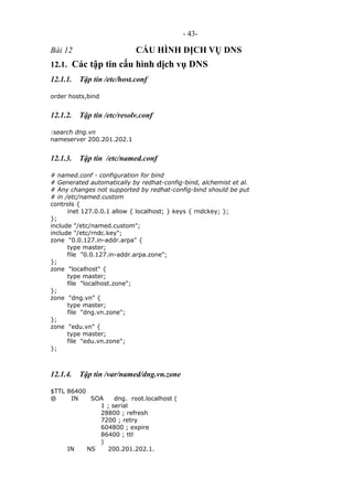 - 43-
Bài 12 CẤU HÌNH DỊCH VỤ DNS
12.1. Các tập tin cấu hình dịch vụ DNS
12.1.1. Tập tin /etc/host.conf
order hosts,bind
12.1.2. Tập tin /etc/resolv.conf
:search dng.vn
nameserver 200.201.202.1
12.1.3. Tập tin /etc/named.conf
# named.conf - configuration for bind
# Generated automatically by redhat-config-bind, alchemist et al.
# Any changes not supported by redhat-config-bind should be put
# in /etc/named.custom
controls {
inet 127.0.0.1 allow { localhost; } keys { rndckey; };
};
include "/etc/named.custom";
include "/etc/rndc.key";
zone "0.0.127.in-addr.arpa" {
type master;
file "0.0.127.in-addr.arpa.zone";
};
zone "localhost" {
type master;
file "localhost.zone";
};
zone "dng.vn" {
type master;
file "dng.vn.zone";
};
zone "edu.vn" {
type master;
file "edu.vn.zone";
};
12.1.4. Tập tin /var/named/dng.vn.zone
$TTL 86400
@ IN SOA dng. root.localhost (
1 ; serial
28800 ; refresh
7200 ; retry
604800 ; expire
86400 ; ttl
)
IN NS 200.201.202.1.
 