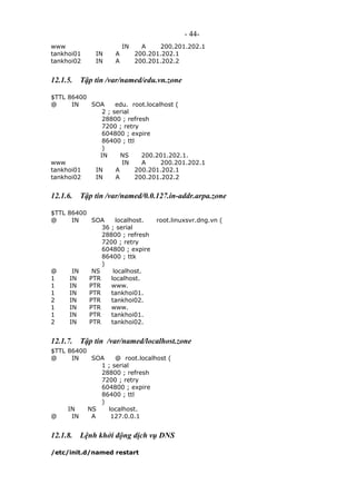 - 44-
www IN A 200.201.202.1
tankhoi01 IN A 200.201.202.1
tankhoi02 IN A 200.201.202.2
12.1.5. Tập tin /var/named/edu.vn.zone
$TTL 86400
@ IN SOA edu. root.localhost (
2 ; serial
28800 ; refresh
7200 ; retry
604800 ; expire
86400 ; ttl
)
IN NS 200.201.202.1.
www IN A 200.201.202.1
tankhoi01 IN A 200.201.202.1
tankhoi02 IN A 200.201.202.2
12.1.6. Tập tin /var/named/0.0.127.in-addr.arpa.zone
$TTL 86400
@ IN SOA localhost. root.linuxsvr.dng.vn (
36 ; serial
28800 ; refresh
7200 ; retry
604800 ; expire
86400 ; ttk
)
@ IN NS localhost.
1 IN PTR localhost.
1 IN PTR www.
1 IN PTR tankhoi01.
2 IN PTR tankhoi02.
1 IN PTR www.
1 IN PTR tankhoi01.
2 IN PTR tankhoi02.
12.1.7. Tập tin /var/named/localhost.zone
$TTL 86400
@ IN SOA @ root.localhost (
1 ; serial
28800 ; refresh
7200 ; retry
604800 ; expire
86400 ; ttl
)
IN NS localhost.
@ IN A 127.0.0.1
12.1.8. Lệnh khởi động dịch vụ DNS
/etc/init.d/named restart
 