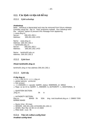 - 45-
12.2. Các lệnh và tiện ích hỗ trợ
12.2.1. Lệnh nslookup
#nslookup
Note: nslookup is deprecated and may be removed from future releases.
Consider using the `dig' or `host' programs instead. Run nslookup with
the `-sil[ent]' option to prevent this message from appearing.
> www.dng.vn
Server: 200.201.202.1
Address: 200.201.202.1#53
Name: www.dng.vn
Address: 200.201.202.1
> tankhoi02.edu.vn
Server: 200.201.202.1
Address: 200.201.202.1#53
Name: tankhoi02.edu.vn
Address: 200.201.202.2
12.2.2. Lệnh host
#host tankhoi01.dng.vn
tankhoi01.dng.vn has address 200.201.202.1
12.2.3. Lệnh dig
# dig dng.vn
; <<>> DiG 9.2.1 <<>> dng.vn
;; global options: printcmd
;; Got answer:
;; ->>HEADER<<- opcode: QUERY, status: NOERROR, id: 58922
;; flags: qr aa rd ra; QUERY: 1, ANSWER: 0, AUTHORITY: 1, ADDITIONAL: 0
;; QUESTION SECTION:
;dng.vn. IN A
;; AUTHORITY SECTION:
dng.vn. 86400 IN SOA dng. root.localhost.dng.vn. 1 28800 7200
604800 86400
;; Query time: 28 msec
;; SERVER: 200.201.202.1#53(200.201.202.1)
;; WHEN: Mon Mar 22 09:14:13 2004
;; MSG SIZE rcvd: 78
12.2.4. Tiện ích redhat-config-bind
#redhat-config-bind
 