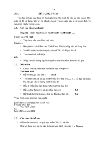- 4-
Bài 2 SỬ DỤNG E-Mail
Thư điện tử hiện nay đang trở thành phương tiện chính để liên lạc trên mạng. Thư
điện tử dễ sử dụng, tiện lợi và nhanh chóng. Trong phần này ta sử dụng dịch vụ
sendmail của hệ thống Linux.
2.1. Gởi thư bằng sendmail
Cú pháp : mail <address1> <address2> <address3> . . .
$mail user01 root
Tiếp theo, trên màn hình xuất hiện
Subject :
Bạn gõ vào chủ đề bức thư. Nhấn Enter, bắt đầu nhập vào nội dung thư.
Sau khi nhập vào nội dung thư, nhấn CTRL-D để gởi thư đi.
Trên màn hình xuất hiện :
CC :
Nhập vào tên những người cùng nhận thư hoặc nhấn Enter để bỏ qua.
2.2. Nhận thư
Khi có thư đến, trên màn hình xuất hiện thông báo :
You have mail
Để đọc thư, gõ vào lệnh : $mail
Trên màn hình sẽ liệt kê các bức thư theo thứ tự 1, 2, 3 ... Để đọc nội dung
thư nào, gõ vào số thứ tự của bức thư đó.
Dấu & nhắc rằng bạn đang ở chương trình đọc thư.
Để xóa thư đang đọc, tại dấu nhắc bạn gõ : &d
Để thoát chương trình đọc thư, tại dấu nhắc bạn gõ : &q
Ví dụ Một phiên gởi mail của user12 :
[user12@linux user12]$ mail user15 root
Subject: Chao ban
Thuc hanh LINUX
Cc:
[user12@linux user12]$
2.3. Các thao tác hỗ trợ
- Để hủy bỏ thư trước khi gởi, bạn nhấn CTRL-C hai lần.
- Đọc nội dung một tập tin trên thư mục hiện hành vào mail : ~r filename
 