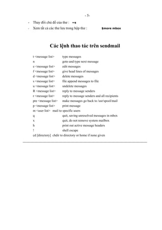 - 5-
- Thay đổi chủ đề của thư : ~s
- Xem tất cả các thư lưu trong hộp thư : $more mbox
Các lệnh thao tác trên sendmail
t <message list> type messages
n goto and type next message
e <message list> edit messages
f <message list> give head lines of messages
d <message list> delete messages
s <message list> file append messages to file
u <message list> undelete messages
R <message list> reply to message senders
r <message list> reply to message senders and all recipients
pre <message list> make messages go back to /usr/spool/mail
p <message list> print message
m <user list> mail to specific users
q quit, saving unresolved messages in mbox
x quit, do not remove system mailbox
h print out active message headers
! shell escape
cd [directory] chdir to directory or home if none given
 