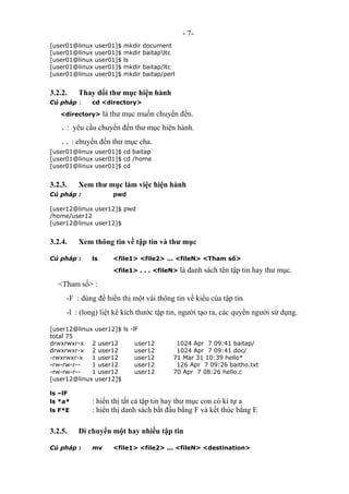 - 7-
[user01@linux user01]$ mkdir document
[user01@linux user01]$ mkdir baitapltc
[user01@linux user01]$ ls
[user01@linux user01]$ mkdir baitap/ltc
[user01@linux user01]$ mkdir baitap/perl
3.2.2. Thay đổi thư mục hiện hành
Cú pháp : cd <directory>
<directory> là thư mục muốn chuyển đến.
. : yêu cầu chuyển đến thư mục hiện hành.
.. : chuyển đến thư mục cha.
[user01@linux user01]$ cd baitap
[user01@linux user01]$ cd /home
[user01@linux user01]$ cd
3.2.3. Xem thư mục làm việc hiện hành
Cú pháp : pwd
[user12@linux user12]$ pwd
/home/user12
[user12@linux user12]$
3.2.4. Xem thông tin về tập tin và thư mục
Cú pháp : ls <file1> <file2> ... <fileN> <Tham số>
<file1> . . . <fileN> là danh sách tên tập tin hay thư mục.
<Tham số> :
-F : dùng để hiển thị một vài thông tin về kiểu của tập tin
-l : (long) liệt kê kích thước tập tin, người tạo ra, các quyền người sử dụng.
[user12@linux user12]$ ls -lF
total 75
drwxrwxr-x 2 user12 user12 1024 Apr 7 09:41 baitap/
drwxrwxr-x 2 user12 user12 1024 Apr 7 09:41 doc/
-rwxrwxr-x 1 user12 user12 71 Mar 31 10:39 hello*
-rw-rw-r-- 1 user12 user12 126 Apr 7 09:26 baitho.txt
-rw-rw-r-- 1 user12 user12 70 Apr 7 08:26 hello.c
[user12@linux user12]$
ls –lF
ls *a* : hiển thị tất cả tập tin hay thư mục con có kí tự a
ls F*E : hiển thị danh sách bắt đầu bằng F và kết thúc bằng E
3.2.5. Di chuyển một hay nhiều tập tin
Cú pháp : mv <file1> <file2> ... <fileN> <destination>
 