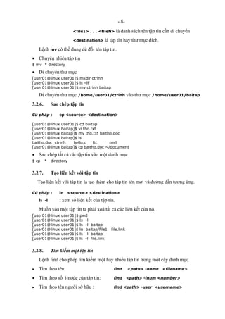 - 8-
<file1> . . . <fileN> là danh sách tên tập tin cần di chuyển
<destination> là tập tin hay thư mục đích.
Lệnh mv có thể dùng để đổi tên tập tin.
• Chuyển nhiều tập tin
$ mv * directory
• Di chuyển thư mục
[user01@linux user01]$ mkdir ctrinh
[user01@linux user01]$ ls –lF
[user01@linux user01]$ mv ctrinh baitap
Di chuyển thư mục /home/user01/ctrinh vào thư mục /home/user01/baitap
3.2.6. Sao chép tập tin
Cú pháp : cp <source> <destination>
[user01@linux user01]$ cd baitap
[user01@linux baitap]$ vi tho.txt
[user01@linux baitap]$ mv tho.txt baitho.doc
[user01@linux baitap]$ ls
baitho.doc ctrinh hello.c ltc perl
[user01@linux baitap]$ cp baitho.doc ~/document
• Sao chép tất cả các tập tin vào một danh mục
$ cp * directory
3.2.7. Tạo liên kết với tập tin
Tạo liên kết với tập tin là tạo thêm cho tập tin tên mới và đường dẫn tương ứng.
Cú pháp : ln <source> <destination>
ls -l : xem số liên kết của tập tin.
Muốn xóa một tập tin ta phải xoá tất cả các liên kết của nó.
[user01@linux user01]$ pwd
[user01@linux user01]$ ls -l
[user01@linux user01]$ ls -l baitap
[user01@linux user01]$ ln baitap/file1 file.link
[user01@linux user01]$ ls -l baitap
[user01@linux user01]$ ls -l file.link
3.2.8. Tìm kiếm một tập tin
Lệnh find cho phép tìm kiếm một hay nhiều tập tin trong một cây danh mục.
• Tìm theo tên: find <path> -name <filename>
• Tìm theo số i-node của tập tin: find <path> -inum <number>
• Tìm theo tên người sở hữu : find <path> -user <username>
 