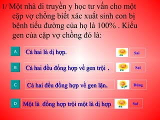 1/  Một nhà di truyền y học tư vấn cho một cặp vợ chồng biết xác xuất sinh con bị bệnh tiểu đường của họ là 100% . Kiểu gen của cặp vợ chồng đó là: Cả hai là dị hợp. A Sai B C D Cả hai đều đồng hợp về gen trội  . Cả hai đều đồng hợp về gen lặn . Một là  đồng hợp trội một là dị hợp Sai  Sai Đúng  