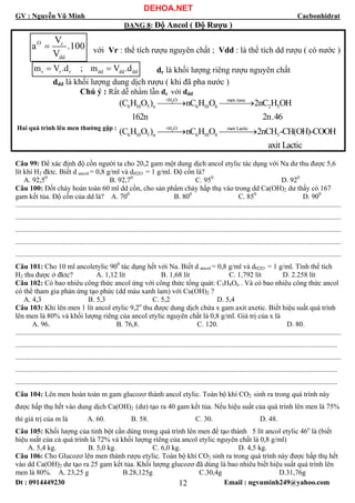 GV : Nguyễn Vũ Minh Cacbonhidrat
Đt : 0914449230 Email : ngvuminh249@yahoo.com12
DẠNG 8: Độ Ancol ( Độ Rượu )
O r
dd
V
a .100
V
= với Vr : thể tích rượu nguyên chất ; Vdd : là thể tích dd rượu ( có nước )
r r r dd dd ddm V .d ; m V .d= = dr là khối lượng riêng rượu nguyên chất
ddd là khối lượng dung dịch rượu ( khi đã pha nước )
Chú ý : Rất dễ nhầm lẫn dr với ddd
Hai quá trình lên men thường gặp :
2
2
+H O men ruou
6 10 5 n 6 10 6 2 5
+H O men Lactic
6 10 5 n 6 10 6 3
(C H O ) nC H O 2nC H OH
162n 2n.46
(C H O ) nC H O 2nCH -CH(OH)-COOH
⎯⎯⎯→ ⎯⎯⎯⎯→
⎯⎯⎯→ ⎯⎯⎯⎯→
axit Lactic
Câu 99: Để xác định độ cồn người ta cho 20,2 gam một dung dịch ancol etylic tác dụng với Na dư thu được 5,6
lít khí H2 đktc. Biết d ancol = 0,8 g/ml và dH2O = 1 g/ml. Độ cồn là?
A. 92,50
B. 92,70
C. 950
D. 920
Câu 100: Đốt cháy hoàn toàn 60 ml dd cồn, cho sản phẩm cháy hấp thụ vào trong dd Ca(OH)2 dư thấy có 167
gam kết tủa. Độ cồn của dd là? A. 700
B. 800
C. 850
D. 900
......................................................................................................................................................................................
......................................................................................................................................................................................
......................................................................................................................................................................................
......................................................................................................................................................................................
......................................................................................................................................................................................
Câu 101: Cho 10 ml ancoletylic 900
tác dụng hết với Na. Biết d ancol = 0,8 g/ml và dH2O = 1 g/ml. Tính thể tích
H2 thu được ở đktc? A. 1,12 lít B. 1,68 lít C. 1,792 lít D. 2.258 lít
Câu 102: Có bao nhiêu công thức ancol ứng với công thức tổng quát: C3H8On . Và có bao nhiêu công thức ancol
có thể tham gia phản ứng tạo phức (dd màu xanh lam) với Cu(OH)2 ?
A. 4,3 B. 5,3 C. 5,2 D. 5,4
Câu 103: Khi lên men 1 lít ancol etylic 9,2o
thu được dung dịch chứa x gam axit axetic. Biết hiệu suất quá trình
lên men là 80% và khối lượng riêng của ancol etylic nguyên chất là 0,8 g/ml. Giá trị của x là
A. 96. B. 76,8. C. 120. D. 80.
......................................................................................................................................................................................
....................................................................................................................................................................................
......................................................................................................................................................................................
....................................................................................................................................................................................
....................................................................................................................................................................................
Câu 104: Lên men hoàn toàn m gam glucozơ thành ancol etylic. Toàn bộ khí CO2 sinh ra trong quá trình này
được hấp thụ hết vào dung dịch Ca(OH)2 (dư) tạo ra 40 gam kết tủa. Nếu hiệu suất của quá trình lên men là 75%
thì giá trị của m là A. 60. B. 58. C. 30. D. 48.
Câu 105: Khối lượng của tinh bột cần dùng trong quá trình lên men để tạo thành 5 lít ancol etylic 46o
là (biết
hiệu suất của cả quá trình là 72% và khối lượng riêng của ancol etylic nguyên chất là 0,8 g/ml)
A. 5,4 kg. B. 5,0 kg. C. 6,0 kg. D. 4,5 kg.
Câu 106: Cho Glucozơ lên men thành rượu etylic. Toàn bộ khí CO2 sinh ra trong quá trình này được hấp thụ hết
vào dd Ca(OH)2 dư tạo ra 25 gam kết tủa. Khối lượng glucozơ đã dùng là bao nhiêu biết hiệu suất quá trình lên
men là 80%. A. 23,25 g B.28,125g C.30,4g D.31,76g
DEHOA.NET
 
