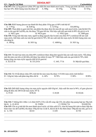 GV : Nguyễn Vũ Minh Cacbonhidrat
Đt : 0914449230 Email : ngvuminh249@yahoo.com13
Câu 107: Cho 2,5 kg glucozơ (chứa 20% tạp chất) lên men thành ancol etylic. Trong quá trình chế biến, ancol bị
hao hụt 10%. Khối lượng rượu thu được là? A. 800g B. 870g C.920g D. 925g
......................................................................................................................................................................................
......................................................................................................................................................................................
......................................................................................................................................................................................
......................................................................................................................................................................................
Câu 108: Khối lượng glucozơ tạo thành khi thuỷ phân 10 kg gạo có 80% tinh bột là?
A. 7,79 kg B. 8,08 kg C. 8,78 kg D.8,889 kg
Câu 109: Thuỷ phân m gam tinh bột, sản phẩm thu được đem lên men để sản xuất ancol etylic, toàn bộ khí CO2
sinh ra cho qua dd Ca(OH)2 dư, thu được 750 gam kết tủa. Nếu hiệu suất mỗi quá trình là 80% thì giá trị m là
A. 949,2 gam B. 945,0 gam C. 950,5 gam D. 1000 gam
Câu 110: Trong một nhà máy rượu, người ta dùng nguyên liệu là mùn cưa chứa 50 % xenlulozơ để sản xuất
rượu etylic, biết hiệu suất của toàn bộ quá trình là 70%. Để sản xuất một tấn rượu etylic thì khối lượng mùn cưa
cần dùng là:
A. 500 kg B. 5051 kg C. 6000 kg D. 5031 kg
......................................................................................................................................................................................
......................................................................................................................................................................................
......................................................................................................................................................................................
Câu 111: Từ một loại mùn cưa chứa 60% xenlulozơ được dùng làm nguyên liệu sản xuất rượu etylic. Nếu dùng
một tấn mùn cưa trên có thể điều chế được bao nhiêu lít rượu 700
? Biết hiệu suất của quá trình là 70%, khối
lượng riêng của rượu etylic nguyên chất là 0,8 gam/ml.
A. 425,92 lít B. 533,24 lít C. 645, 77 lít D. Một kết quả khác.
......................................................................................................................................................................................
....................................................................................................................................................................................
.....................................................................................................................................................................................
Câu 112: Từ 10 tấn khoai chứa 20% tinh bột lên men rượu thu được 1135,8lít rượu etylic tinh khiếtcó
D = 0,8g/ml, hiệu suất phản ứng điều chế là A. 60% B.70% C.80% D.90%
......................................................................................................................................................................................
......................................................................................................................................................................................
......................................................................................................................................................................................
Câu 113: Biết khối lượng riêng của rượu etylic nguyên chất 0,8g/ml , hiệu suất lên men la 96%, số gam glucozơ
dùng để điều chế 200 lít dd rượu etylic 300
là
A. 97,83 B.90,26 C.45,08 D.102,86
......................................................................................................................................................................................
.....................................................................................................................................................................................
Câu 114: V không khí ở đktc ( có chứa 0,03% CO2) cần để cung cấp CO2 cho phản ứng quang hợp tạo 50g tinh
bột là A. 41,48 lít B. 2240lít C.138266,7 lít D.0,0012lít
Câu 115: Cho m g tinh bột lên men thành ancol etylic với hiệu suất 81%, tòan bộ lượng khí sinh ra được hấp thụ
hòan tòan vào dd Ca(OH)2 thu được 550g kết tủa và dd X, đun kĩ dd X thu thêm được 100g kết tủa nữa, giá trị m
là A. 550 B.810 C.650 D.750
......................................................................................................................................................................................
.....................................................................................................................................................................................
......................................................................................................................................................................................
DEHOA.NET
 