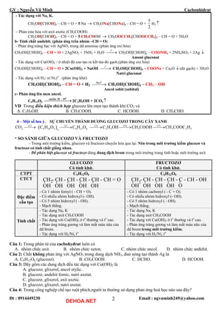 GV : Nguyễn Vũ Minh Cacbonhidrat
Đt : 0914449230 Email : ngvuminh249@yahoo.com2
- Tác dụng với Na, K.
CH2OH[CHOH]4 – CH = O + 5 Na → CH2ONa[CHONa]4 – CH = O +
5
2
H2 ↑
- Phản este hóa với axit axetic (CH3COOH)
CH2OH[CHOH]4 – CH = O + 5 CH3COOH CH2OOCCH3[CHOOCCH3]4 – CH = O + 5H2O→
b- Tính chất andehit. (phản ứng trên nhóm –CH = O)
- Phản ứng tráng bạc với AgNO3 trong dd amoniac.(phản ứng oxi hóa)
CH2OH[CHOH]4 – CH = O + 2AgNO3 + 3NH3 + H2O
o
t
⎯⎯→ CH2OH[CHOH]4 – COONH4 + 2NH4NO3 + 2Ag ↓
Amoni gluconat
- Tác dụng với Cu(OH)2 / ở nhiệt độ cao tạo ra kết tủa đỏ gạch.(phản ứng oxi hóa)
CH2OH[CHOH]4 – CH = O + 2Cu(OH)2 + NaOH
o
t
⎯⎯→ CH2OH[CHOH]4 – COONa + Cu2O (đỏ gạch) + 3H2O↓
Natri gluconat
- Tác dụng với H2/ xt Ni,to
. (phản ứng khử)
CH2OH[CHOH]4 – CH = O + H2
,
⎯⎯⎯→
o
Ni t
CH2OH[CHOH]4 – CH2 – OH
Ancol sobit (sobitol)
c- Phản ứng lên men ancol.
C6H12O6
/ −
⎯⎯⎯⎯⎯→
o
enzim 30 35
2C2H5OH + 2CO2 ↑
VD Trong điều kiện thích hợp glucozơ lên men tạo thành khí CO2 và
A. C2H5OH. B. CH3COOH. C. HCOOH. D. CH3CHO.
4 – Một số lưu ý. SỰ CHUYỂN THÀNH ĐƯƠNG GLUCOZƠ TRONG CÂY XANH
( )(1) (2) (3) (4) (5)
2 6 10 5 6 12 6 2 5 3 3n
CO C H O C H O C H OH CH COOH CH COOC H⎯⎯→ ⎯⎯→ ⎯⎯→ ⎯⎯→ ⎯⎯→ 2 5
* SO SÁNH GIỮA GLUCOZƠ VÀ FRUCTOZƠ
- Trong môi trường kiềm, glucozơ và fructozơ chuyển hóa qua lại. Nên trong môi trường kiềm glucozơ và
fructozơ có tính chất giống nhau.
- Để phân biệt glucozơ và fructozơ dùng dung dịch brom trong môi trường trung tính hoặc môi trường axit.
GLUCOZƠ
Có tính khử.
FRUCTOZƠ
Có tính khử.
CTPT C6H12O6 C6H12O6
CTCT CH - CH - CH - CH - CH - CH = O
OH OH OH OH OH
-
-
-
-
-
2 CH - CH - CH - CH - C - CH - OH
OH OH OH OH O
-
-
-
-
2
=
Đặc điểm
cấu tạo
- Có 1 nhóm fomyl ( - CH = O).
- Có nhiều nhóm hidroxyl (- OH).
- Có 5 nhóm hidroxyl ( - OH).
- Mạch thẳng.
- Có 1 nhóm cacbonyl ( - C = O).
- Có nhiều nhóm hidroxyl (- OH).
- Có 5 nhóm hidroxyl ( - OH).
- Mạch thẳng.
Tính chất
- Tác dụng Na, K
- Tác dụng axit CH3COOH
- Tác dụng với Cu(OH)2 ở to
thường và to
cao.
- Phản ứng tráng gương và làm mất màu nâu của
dd brom.
- Tác dụng với H2/Ni, to
- Tác dụng Na, K
- Tác dụng axit CH3COOH
- Tác dụng với Cu(OH)2 ở to
thường và to
cao.
- Phản ứng tráng gương và làm mất màu nâu của
dd brom trong môi trường kiềm.
- Tác dụng với H2/Ni, to
Câu 1: Trong phân tử của cacbohyđrat luôn có
A. nhóm chức axit. B. nhóm chức xeton. C. nhóm chức ancol. D. nhóm chức anđehit.
Câu 2: Chất không phản ứng với AgNO3 trong dung dịch NH3, đun nóng tạo thành Ag là
A. C6H12O6 (glucozơ). B. CH3COOH. C. HCHO. D. HCOOH.
Câu 3: Dãy gồm các dung dịch đều tác dụng với Cu(OH)2 là
A. glucozơ, glixerol, ancol etylic.
B. glucozơ, andehit fomic, natri axetat.
C. glucozơ, glixerol, axit axetic.
D. glucozơ, glixerol, natri axetat.
Câu 4: Trong công nghiệp chế tạo ruột phích,người ta thường sử dụng phản ứng hoá học nào sau đây?
DEHOA.NET
 