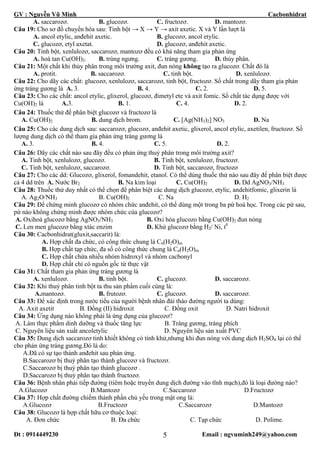 GV : Nguyễn Vũ Minh Cacbonhidrat
Đt : 0914449230 Email : ngvuminh249@yahoo.com5
A. saccarozơ. B. glucozơ. C. fructozơ. D. mantozơ.
Câu 19: Cho sơ đồ chuyển hóa sau: Tinh bột → X → Y → axit axetic. X và Y lần lượt là
A. ancol etylic, anđehit axetic. B. glucozơ, ancol etylic.
C. glucozơ, etyl axetat. D. glucozơ, anđehit axetic.
Câu 20: Tinh bột, xenlulozơ, saccarozơ, mantozơ đều có khả năng tham gia phản ứng
A. hoà tan Cu(OH)2. B. trùng ngưng. C. tráng gương. D. thủy phân.
Câu 21: Một chất khi thủy phân trong môi trường axit, đun nóng không tạo ra glucozơ. Chất đó là
A. protit. B. saccarozơ. C. tinh bột. D. xenlulozơ.
Câu 22: Cho dãy các chất: glucozơ, xenlulozơ, saccarozơ, tinh bột, fructozơ. Số chất trong dãy tham gia phản
ứng tráng gương là A. 3. B. 4. C. 2. D. 5.
Câu 23: Cho các chất: ancol etylic, glixerol, glucozơ, đimetyl ete và axit fomic. Số chất tác dụng được với
Cu(OH)2 là A.3. B. 1. C. 4. D. 2.
Câu 24: Thuốc thử để phân biệt glucozơ và fructozơ là
A. Cu(OH)2 B. dung dịch brom. C. [Ag(NH3)2] NO3 D. Na
Câu 25: Cho các dung dịch sau: saccarozơ, glucozơ, anđehit axetic, glixerol, ancol etylic, axetilen, fructozơ. Số
lượng dung dịch có thể tham gia phản ứng tráng gương là
A. 3. B. 4. C. 5. D. 2.
Câu 26: Dãy các chất nào sau đây đều có phản ứng thuỷ phân trong môi trường axit?
A. Tinh bột, xenlulozơ, glucozơ. B. Tinh bột, xenlulozơ, fructozơ.
C. Tinh bột, xenlulozơ, saccarozơ. D. Tinh bột, saccarozơ, fructozơ
Câu 27: Cho các dd: Glucozơ, glixerol, fomandehit, etanol. Có thể dùng thuốc thử nào sau đây để phân biệt được
cả 4 dd trên A. Nước Br2 B. Na kim loại C. Cu(OH)2 D. Dd AgNO3/NH3
Câu 28: Thuốc thử duy nhất có thể chọn để phân biệt các dung dịch glucozơ, etylic, andehitfomic, glixerin là
A. Ag2O/NH3 B. Cu(OH)2 C. Na D. H2
Câu 29: Để chứng minh glucozơ có nhóm chức anđehit, có thể dùng một trong ba pứ hoá học. Trong các pứ sau,
pứ nào không chứng minh được nhóm chức của glucozơ?
A. Oxihoá glucozơ bằng AgNO3/NH3 B. Oxi hóa glucozo bằng Cu(OH)2 đun nóng
C. Len men glucozơ bằng xtác enzim D. Khử glucozơ bằng H2/ Ni, t0
Câu 30: Cacbonhidrat(gluxit,saccarit) là:
A. Hợp chất đa chức, có công thức chung là Cn(H2O)m
B. Hợp chất tạp chức, đa số có công thức chung là Cn(H2O)m
C. Hợp chất chứa nhiều nhóm hidroxyl và nhóm cacbonyl
D. Hợp chất chỉ có nguồn gốc từ thực vật
Câu 31: Chất tham gia phản ứng tráng gương là
A. xenlulozơ. B. tinh bột. C. glucozơ. D. saccarozơ.
Câu 32: Khi thuỷ phân tinh bột ta thu sản phẩm cuối cùng là:
A.mantozơ. B. frutozơ. C. glucozơ. D. saccarozơ.
Câu 33: Để xác định trong nước tiểu của người bệnh nhân đái tháo đường người ta dùng:
A. Axit axetit B. Đồng (II) hidroxit C. Đồng oxit D. Natri hidroxit
Câu 34: Ứng dụng nào không phải là ứng dụng của glucozơ?
A. Làm thực phẩm dinh dưỡng và thuốc tăng lực B. Tráng gương, tráng phích
C. Nguyên liệu sản xuất ancoletylic D. Nguyên liệu sản xuất PVC
Câu 35: Dung dịch saccarozơ tinh khiết không có tính khử,nhưng khi đun nóng với dung dịch H2SO4 lại có thể
cho phản ứng tráng gương.Đó là do:
A.Đã có sự tạo thành anđehit sau phản ứng.
B.Saccarozơ bị thuỷ phân tạo thành glucozơ và fructozơ.
C.Saccarozơ bị thuỷ phân tạo thành glucozơ .
D.Saccarozơ bị thuỷ phân tạo thành fructozơ.
Câu 36: Bệnh nhân phải tiếp đường (tiêm hoặc truyền dung dịch đường vào tĩnh mạch),đó là loại đường nào?
A.Glucozơ B.Mantozơ C.Saccarozơ D.Fructozơ
Câu 37: Hợp chất đường chiếm thành phần chủ yếu trong mật ong là:
A.Glucozơ B.Fructozơ C.Saccarozơ D.Mantozơ
Câu 38: Glucozơ là hợp chất hữu cơ thuộc loại:
A. Đơn chức B. Đa chức C. Tạp chức D. Polime.
 