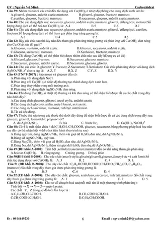 GV : Nguyễn Vũ Minh Cacbonhidrat
Đt : 0914449230 Email : ngvuminh249@yahoo.com6
Câu 39: Nhóm mà tất cả các chất đều tác dụng với Cu(OH)2 ở nhiệt độ phòng cho dung dịch xanh lam là:
A.glixerol, glucozơ, anđehit axetic,mantozơ. B.glixerol, glucozơ, fructozơ, mantozơ.
C.axetilen, glucozơ, fructozơ, mantozơ. D.saccarozơ, glucozơ, anđehit axetic,mantozơ.
Câu 40: Cho các dung dịch sau: saccarozơ, glucozơ, anđehit axetic,mantozơ, glixerol, etilenglicol, metanol.Số
lượng dung dịch có thể hoà tan Cu(OH)2 là: A.4 B.5 C.6 D.7
Câu 41: Cho các dung dịch sau: saccarozơ, glucozơ, anđehit axetic,mantozơ, glixerol, etilenglicol, axetilen,
fructozơ.Số lượng dung dịch có thể tham gia phản ứng tráng gương là:
A.3 B.4 C.5 D.6
Câu 42: Dãy các chất sau thì dãy nào đều tham gia phản ứng tráng gương và phản ứng với Cu(OH)2 đun nóng
cho Cu2O kết tủa đỏ gạch?
A.Glucozơ, mantozơ, anđehit axetic. B.Glucozơ, saccarozơ, anđehit axetic.
C.Glucozơ, saccarozơ, mantozơ. D.Xenlulozơ, fructozơ, mantozơ.
Câu 43: Chỉ dùng Cu(OH)2 có thể phân biệt được nhóm chất nào sau đây?(Dụng cụ có đủ)
A.Glixerol, glucozơ, fructozơ. B.Saccarozơ, glucozơ, mantozơ.
C.Saccarozơ, glucozơ, anđehit axetic. D.Saccarozơ, glucozơ, glixerol.
Câu 44: Cho các chất: X.glucozơ; Y.fructozơ; Z.Saccarozơ; T.Xenlulozơ. Các chất phản ứng được với dung dịch
AgNO3/NH3,t0
cho ra Ag là: A.Z, T B.X, Z C.Y, Z D.X, Y
Câu 45 (TNPT-2007) : Saccarozơ và glucozơ đều có:
A.Phản ứng với dung dịch NaCl.
B.Phản ứng với Cu(OH)2 ở nhiệt độ thường tạo thành dung dịch xanh lam.
C.Phản ứng thuỷ phân trong môi trường axit.
D.Phản ứng với dung dịch AgNO3/NH3 đun nóng.
Câu 46: Chỉ dùng Cu(OH)2 ở nhiệt độ thường và khi đun nóng có thể nhận biết được tất cả các chất trong dãy
nào dưới đây?
A.Các dung dich glucozơ, glixerol, ancol etylic, anđehit axetic
B.Các dung dịch glucozơ, anilin, metyl fomiat, axit axetic.
C.Các dung dịch saccarozơ, mantozơ, tinh bột, natrifomiat.
D.Tất cả đều đúng.
Câu 47: Thuốc thử nào trong các thuốc thử dưới đây dùng để nhận biết được tất cả các dung dịch trong dãy sau:
glucozơ, glixerol, fomanđehit, propan-1-ol?
A. dd AgNO3/NH3 B. Na C. Nước Br2 D. Cu(OH)2/NaOH,t0
Câu 48: Có 4 lọ mất nhãn chứa 4 dd C2H5OH, CH3COOH, glucozơ, saccarozơ. bằng phương pháp hoá học nào
sau đây có thể nhận biết 4 dd trên ( tiến hành theo trình tự sau)
A.Dùng quỳ tím, dùng AgNO3/NH3, thêm vài giọt dd H2SO4 đun nhẹ, dd AgNO3/NH3
B.Dùng dd AgNO3/NH3, quỳ tím.
C.Dùng Na2CO3, thêm vài giọt dd H2SO4 đun nhẹ, dd AgNO3/NH3.
D.Dùng Na, dd AgNO3/NH3, thêm vài giọt dd H2SO4 đun nhẹ,dd AgNO3/NH3..
Câu 49 (ĐH khối A-2008): Tinh bột ,xenlulozơ,saccarozơ,mantozơ đều có khả năng tham gia phản ứng
A.hoà tan Cu(OH)2. B.trùng ngưng. C.tráng gương. D.thuỷ phân
Câu 50(ĐH khối B-2008): Cho các chất (ancol) etylic,glixein(glixerol),glucozơ,đimetyl ete và axit fomit.Số
chất tác dụng được với Cu(OH)2 là: A. 3 B. 2 C. 4 D. 1.
Câu 51 (ĐH khối B-2008): Cho dãy các chất : C2H2,HCHO,HCOOH,CH3CHO,(CH3)2CO, C12H22O11
(mantozơ).Số chất trong dãy tham gia được phản ứng tráng gương là:
A. 5 B. 3 C. 6 D. 4
Câu 52 (CĐ khối A-2008): Cho dãy các chất: glucozơ, xenlulozơ, saccarozo, tinh bột, mantozơ. Số chất trong
dãy tham gia phản ứng tráng gương là: A. 3 B. 4 C. 2 D. 5.
Câu 53 (CĐ khối A-2008): Cho sơ đồ chuyển hoá sau(mỗi mũi tên là một phương trình phản ứng):
Tinh bột → X → Y→ Z→ metyl axetat.
Các chất Y, Z trong sơ đồ trên lần lược là :
A.C2H5OH,CH3COOH. B.CH3COOH,CH3OH.
C.CH3COOH,C2H5OH. D.C2H4,CH3COOH.
 