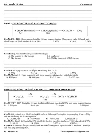 GV : Nguyễn Vũ Minh Cacbonhidrat
Đt : 0914449230 Email : ngvuminh249@yahoo.com9
.....................................................................................................................................................................................
.....................................................................................................................................................................................
.....................................................................................................................................................................................
.....................................................................................................................................................................................
.....................................................................................................................................................................................
DẠNG 3: PHẢN ỨNG THỦY PHÂN SACAROZƠ (C12H22O11)
C12H22O11(Saccarozơ) C6H12O6 (glucozơ) 2C2H5OH + 2CO2
342 180
Câu 74 (CĐ – 2011) Lên men dung dịch chứa 300 gam glucozơ thu được 92 gam ancol etylic. Hiệu suất quá
trình lên men tạo thành ancol etylic là: A. 60% B. 40% C. 80% D. 54%
......................................................................................................................................................................................
.....................................................................................................................................................................................
......................................................................................................................................................................................
Câu 75: Thủy phân hoàn toàn 1 kg saccarozơ thu được :
A. 1 kg glucozơ và 1 kg fructozơ B. 2 kg glucozơ
C. 2 kg fructozơ D. 0,5263 kg glucozơ và 0,5263 fructozơ
.....................................................................................................................................................................................
.....................................................................................................................................................................................
.....................................................................................................................................................................................
Câu 76: Khối lượng saccarozơ cần để pha 500 ml dung dịch 1M là:
A. 85,5g B. 342g C. 171g D. 684g
Câu 77: Muốn có 2610 gam glucozơ thì khối lượng saccarozơ cần đem thuỷ phân hoàn toàn là
A. 4595 gam. B. 4468 gam. C. 4959 gam. D. 4995 gam.
.....................................................................................................................................................................................
.....................................................................................................................................................................................
.....................................................................................................................................................................................
DẠNG 4: PHẢN ỨNG THUỶ PHÂN XENLULOZƠ HOẶC TINH BỘT (C6H10O5)n:
H1% H2%
(C6H10O5)n ⎯⎯→ nC6H12O6 ⎯⎯→ 2nCO2 + 2nC2H5OH
162n 180n
Câu 78 TNPT- 2007: Thuỷ phân 324 gam tinh bột với hiệu suất phản ứng là 75%, khối lượng glucozơ thu được
là: A.360 gam B.480 gam C.270 gam D.300 gam
.....................................................................................................................................................................................
......................................................................................................................................................................................
Câu 79: CO2 chiếm 0,03% thể tích không khí. muốn có đủ lượng CO2 cho phản ứng quang hợp để tạo ra 500 g
tinh bột thì cần một thể tích không khí là:
A. 1382666,7 lit B. 1382600,0 lit C. 1402666,7 lit D. 1492600,0 lit
Câu 80: Nếu dùng 1 tấn khoai chứa 20% tinh bột thì thu được bao nhiêu kg glucozơ? Biết hiệu suất pứ là 70%.
A. 160,55 B. 150,64 C. 155,54 C.165,65
Câu 81: Khi lên men 1 tấn ngô chứa 65% tinh bột thì khối lượng ancol etylic thu được là bao nhiêu? Biết hiệu
suất phản ứng lên men đạt 80%.
 