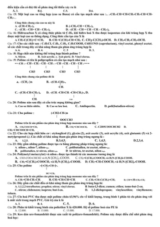 điều kiện cần có đủ) thì số phản ứng tối thiểu xảy ra là
A. 3. B.4. C.5. D.6.
Câu 15: Một loại cao su tổng hợp (cao su Buna) có cấu tạo mạch như sau :.. .-CH2-CH=CH-CH2-CH2-CH=CH-
CH2-. .
Công thức chung của cao su này là
A. -(CH2-CH2-)n B. (-CH2-CH = CH2-)n
C. –(CH2 - CH= CH - CH2-)n D. –(CH2 - CH = CH - CH2 - CH2-)n
Câu 16: Hiđrocacbon X có công thức phân tử C5H8, khi hiđro hoá X thu được isopentan còn khi trùng hợp X thu
được một loại cao su thông dụng. Công thức cấu tạo của X là
A. CH3-C(CH3)=C=CH2 B. CH2=C(CH3)-CH=CH2. C. CH3-C(CH3)-OCH. D. CH3-CH2-CH2-OCH.
Câu 17: Cho các chất sau : C2H3CI, C2H4, C2H6, C2H3COOH, C6H11NO (caprolactam), vinyl axetat, phenyl axetat.
số các chất trong dãy có khả năng tham gia phản ứng trùng hợp là
A. 6. B. 4. C. 5 D. 3.
Câu 18: Họp chất nào không thể trùng hợp ihành polime ?
A. Stiren. B. Axit acrylic. c. Axit picric. D. Vinyl clorua.
Câu 19: Polime có tên là polipropilen có cấu tạo mạch như sau :
• • -CH 2 - CH - CH2 - CH - CH 2 - CH - CH2 - CH - CH 2 • • •
CH3 CH3 CH3 CH3
Công thức chung của polime đó là
a. –(CH2-)n B. –(CH2-CH)-n
CH3
C. –(CH2-CH-CH2-)n D. –(CH2 -CH-CH2 -CH-CH2)-n D.
CH3 CH3
Câu 20: Polime nào sau đây có cấu trúc mạng không gian?
A. Cao su thiên nhiên. B. Cao su lưu hoá. C. Amilopectin. D. poli(butadien-stiren)
Câu 21: Cho polime : (-CH2-CH-)n
OOCCH3
Polime trên là sản phẩm của phản ứng trùng hợp monome nào sau đây ?
A. CH3COOCH=CH2 B. CH2=CHCOOCH3 C. C2H5COOCHCH2 D.
CH2=CHCOOCH=CH2
Câu 22: Cho các hợp chất hữu cơ : etylenglicol (1), glyxin (2), axit axetic (3), axit acrylic (4), axit glutamic (5) và 2-
metylpropenol (6) .Các chất có khả năng tham gia phản ứng trùng ngưng là :
A. 1,2,5. B.3,4,5. C. 1,4,5. D.2,3,4.
Câu 23: Dãy gồm những polime được tạo ra bằng phương pháp trùng ngưng là:
A. nilon-6, nilon-7, nilon-6,6. C. polibutađien, tơ axetat, nilon-6,6.
B. polibutađien, tơ nitron, nilon-6,6. D. tơ nitron, tơ axetat, nilon-6,6.
Câu 24: Poli(metyl metacrylat) và nilon-6 được tạo thành từ các monome tương ứng là
A. CH3-COO-CHCH2 và H2N-[CH2]5-COOH. C. CH2=C(CH3)-COOCH3 và H2N-[CH2]6-COOH.
B. CH2=C(CH3)-COOCH3 và H2N-[CH2]5-COOH. D. CH2=CH-COOCH3 và H2N-[CH2]6-COOH.
Câu 25: Cho polime :-(-CH2-CH-)-n
HC=CH2
Polime trên là sản phẩm của phản ứng trùng hợp monome nào sau đây ?
A. CH2=CH-CH2-CH3 B. CH2=CH-CH=CH2 C. CH2=CH-C(CH3)=CH2 D. CH=CH-CH2-CH3
Câu 26: Dãy gồm các chất đều có khả năng tham gia phản ứng trùng họp là:
A. 1,1,2,2-tetrafloeten; propilen; stiren; vinyl clorua. B. buta-l,3-đien; cumen; etilen; toms-but-2-en.
C. stiren; clobenzen; isopren; but-l-en. D. 1,2-điclopropan; vinylaxetilen; vinylbenzen;
toluen.
Câu 27: Clo hoá PVC thu được một polime chứa 63,96% clo về khối lượng, trung bình 1 phân tử clo phản ứng với
k mắt xích trong mạch PVC. Giá trị của k là
A. 3. B. 4. C. 5. D. 6.
Câu 28: Phân tử khối trung bình của polietilen X là 420.000. Hệ số polime hoá của PE là
A. 12.000. B. 13.000. C. 15.000. D. 17.000.
Câu 29: Keo dán ure-fomanđehit được sản xuất từ poli(ure-fomanđehit). Polime này được điều chế nhờ phản ứng
hoá học:
 