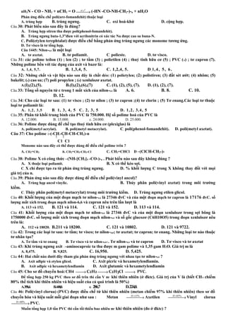 nH2N - CO - NH2 + nCH2 = O , o
xt t
→ (-HN -CO-NH-CH2-)-n + nHzO
Phản ứng điều chế poli(ure-fomanđehit) thuộc loại
A. trùng hợp B. trùng ngưng. C. oxi hoá-khử D. cộng hợp.
Câu 30: Phát biểu nào sau đây là đúng?
A. Trùng hợp stiren thu được poli(phenol-fomanđehit).
B. Trùng ngưng buta-1,3”đien với acrilonitrin có xúc tác Na được cao su buna-N.
C. Poli(etylen terephtalat) được điều chế bằng phản ứng trùng ngưng các monome tương ứng.
D. Tơ visco là tơ tổng hợp.
Câu 1445: Nilon-6,6 là một loại
A. tơ axetat. B. tơ poliamit. C. polieste. D. tơ visco.
Câu 31: các polime teílon (1) ; len (2) ; tơ tằm (3) ; polietilen (4) ; thuỷ tinh hữu cơ (5) ; PVC (6) ; tơ capron (7).
Những polime bền với tác dụng của axit và bazơ là:
A. 1,4, 5,7. B. 1,3,4, 5. C. 1,2,4, 5. D. l,4, 5, 6.
Câu 32: Những chất và vật liệu nào sau đây là chất dẻo: (1) polietylen; (2) polistiren; (3) đất sét ướt; (4) nhôm; (5)
bakelit; (6) cao su; (7) poli propylen ; (8) xenlulozơ axetat.
A.(l),(2),(5). B.(l),(2),(6),(7) C. (1), (2), (5), (7). D. (1), (2), (7).
Câu 33: Tổng số nguyên tử c trong 1 mắt xích của nilon-6,6 là A. 6. B. 8. C. 10.
D. 12.
Câu 34: Cho các loại tơ sau: (1) tơ visco ; (2) tơ nilon ; (3) tơ capron ;(4) tơ clorin ; (5) Tơ enang.Các loại tơ thuộc
loại tơ poliamit là:
A. 1,2, 3,5 B. 1, 3, 4, 5 C. 2, 3, 5 D. 1,2, 3,4, 5
Câu 35: Phân tử khối trung bình của PVC là 750.000. Hệ số polime hoá của PVC là
A. 12.000. B. 15.000. c. 24.000. D. 25.000.
Câu 36: Polime được dùng để chế tạo thuỷ tinh hữu cơ (plexiglas) là
A. poli(metyl acrylat). B. poli(metyl metacrylat). C. poli(phenol-fomanđehit). D. poli(metyl axetat).
Câu 37: Cho polime :-(-CH2-CH-CH-CH2)-n
C1 C1
Monome nào sau đây có thể được dùng để điều chế polime trên ?
A. CH2=CH2 B. CH2=CH2-CH2-CI C. CH2=CHCl D –(ClCH-CH2-)-
Câu 38: Polime X có công thức –(NH-[CH2]5 -CO-)-n . Phát biểu nào sau đây không đúng ?
A. X thuộc loại poliamit. B. X có thể kéo sợi.
C. X chỉ được tạo ra từ phản ứng trùng ngưng. D. % khối lượng C trong X không thay đổi với mọi
giá trị của n.
Câu 39: Phản ứng nào sau đây được dùng để điều chế poli(vinyl ancol)?
A. Trùng họp ancol vinylic. B. Thủy phân poli(vinyl axetat) trong môi trường
kiềm.
C. Thủy phân poli(metyl metacrylat) trong môi trường kiềm. D. Trùng ngưng etilen glicol.
Câu 40: Khối lượng của một đoạn mạch tơ nilon-6,6 là 27346 đvC và của một đoạn mạch tơ capron là 17176 đvC. số
lượng mắt xích trong đoạn mạch nilon-6,6 và capron nêu trên lần lượt là
A. 113 và 152. B. 121 và 114. C. 121 và 152. D. 113 và 114.
Câu 41: Khối lượng của một đoạn mạch tơ nilon-6,6 là 27346 đvC và của một đoạn xenlulozơ trong sợi bông là
1750000 đvC. số lượng mắt xích trong đoạn mạch nilon-6,6 và số gốc glucozơ (C6H10O5) trong đoạn xenlulozơ nêu
trên là:
A. 112 và 18020. B.211 và 18200. C. 121 và 10802. D. 121 và 9722.
Câu 42: Trong các loại tơ sau: tơ tằm; tơ visco; tơ nilon-6,6; tơ axetat; tơ capron; tơ enang. Những loại tơ nào thuộc
tơ nhân tạo?
A. Tơ tằm và tơ enang B. Tơ visco và tơ nilon-6,6C. Tơ nilon-6,6 và tơ capron D. Tơ visco và tơ axetat
Câu 43: Khi trùng ngưng axit -aminocaproic ta thu được m gam polime và 1,35 gam H2O. Giá trị m là
A. 8,475. B. 9,825. C. 16,950. D. 5,425.
Câu 44: Hai chất nào dưới đây tham gia phản ứng trùng ngưng với nhau tạo tơ nilon-6,6 ?
A. Axit ađipic và etylen glicol. C. Axit picric và hexametylenđiamin.
B. Axit ađipic và hexametylenđiamin D. Axit glutamic và hexametylenđiamin
Câu 45: Cho sơ đồ chuyển hoá:CH4 → C2H2 → C2H3CI → PVC.
Để tổng hợp 250 kg PVC theo sơ đồ trên thì cần V m3
khí thiên nhiên (ở đktc). Giá trị của V là (biết CH4 chiếm
80% thể tích khí thiên nhiên và hiệu suất cùa cả quá trình là 50%)
A.358,4. B.448,0. c. 286,7 D.224,0.
Câu 46: Poli(vinyl clorua) (PVC) được điều chế từ khí thiên nhiên (metan chiếm 97% khí thiên nhiên) theo sơ đồ
chuyển hóa và hiệu suất mỗi giai đoạn như sau : Metan 15%H =
→ Axetilen 85%H =
→Vinyl clorua
80%H =
→PVC.
Muốn tổng họp 1,0 tấn PVC thì cần tối thiểu bao nhiêu m3
khí thiên nhiên (đo ở đktc) ?
 