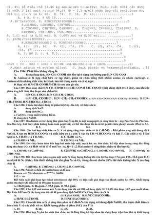 Câu 45: Để điều chế 53,46 kg xenlulozơ trinitrat (hiệu suất 60%) cần dùng
ít nhất V lít axit nitric 94,5% (D = 1,5 g/ml) phản ứng với xenlulozơ dư.
Giá trị của V là A. 60. B. 24. C. 36. D. 40...................3
A. 4 B. 6 c. 8 Dế 10..................................4
A.(H^CaHsCOOH. B. H2NC2C2H3(COOH)2............................5
A.CH3NH2, C2H5NH2, C3H7NH2........................6
B.C2H5NH2, C3H7NH2, C4H9NH2. c. C3H7NH2, C4H9NH2, C5H11NH2. D.
C4H9NH2, C5HiiNH2, C6H,3NH2.......................6
A. 0,01 mol và 0,02 mol. B. 0,005 mol và 0,02 mol................7
c. (H2N)2C2H2(COOH)2.............................................7
B.H2NC2H3(COOH)2 D. H2NC3H5(COOH)2................7
A. (1), (2), (6). B. (2), (3), (7). C. (2), (3), (5). D.(2),
(5), (7)..............................................9
A. 3. Bề 2. c. 4. D.5.................................9
.......................................................9
.......................................................9
nH2N - CO - NH2 + nCH2 = O(-HN -CO-NH-CH2-)-n + nHzO............11
A.Axit ađipic và etylen glicol. C. Axit picric và hexametylenđiamin. . 11
Câu 1384: Phát biểu không đúng là:
A. Trong dung dịch, H2N-CH2-COOH còn tồn tại ở dạng ion lưỡng cực H3N-CH2-COO .
Bế Aminoaxit là hợp chất hữu cơ tạp chức, phân tử chứa đồng thời nhóm amino và nhóm cacboxyl. c.
Aminoaxit là những chất rắn, kết tinh, tan tốt trong nước và có vị ngọt.
D. Hợp chất H2N-CH2-COOH3N-CH3 là este của glyxin.
Câu 1385: Đun nóng chất H2N-CH2-CONH-CH(CH3)-CONH-CH2-COOH trong dung dịch HC1 (dư), sau khi các
phản ứng kết thúc thu được sản phẩm là:
A. H2N-CH2-COOH, H2N-CH2-CH2-COOH.
B. H3N+
-CH2-COOHCl , H3N+
-CH2-CH2-COOHCr. c. H3N+
-CH2-COOHCr H3N+
-CH(CH3) -COOHCr. D. H2N-
CH2-COOH, H2N-CH(CH3) -COOH.
Câu 1386: Thuốc thử được dùng để phân biệt Gly-Ala-Gly với Gly-Ala là
A. dung dịch NaCl.
B. dung dịch HC1.
c. Cu(OH)2 trong môi trường kiềm.
D. dung dịch NaOH.
Câu 1387: Brađikinin có tác dụng làm giảm huyết áp.Đó là một nonapeptit có công thức là : Arg-Pro-Pro-Gly-Phe-Ser-
Pro-Phe-Arg. Khi thuỷ phân không hoàn toàn peptit này có thể thu được tối đa số tri peptit chứa phenyl alanin (Phe) là A.3.
B. 5. C.2. D.4.
Câu 1388: Cho hai hợp chất hữu cơ X, Y có cùng công thức phân tử là C3H7NO2 . Khi phản ứng với dung dịch
NaOH, X tạo ra H2NCH2COONa và chất hữu cơ z ; còn Y tạo ra CH2=CHCOONa và khí T. Các chất z và T lần
lượt là A. CH3OH và CH3NH2. B. C2H5OH và N2.
c. CH3OH và NH3. D. CH3NH2 và NH3.
Câu 1389: Đốt cháy hoàn toàn hỗn hợp hai amin bậc một, mạch hở, no, đơn chức, kế tiếp nhau trong cùng dãy đồng
đẳng thu được CO2 và H2O với tỉ lệ số mol n
co : nH Q= 1 : 2. Hai amin có công thức phân tử lần lượt là
A. CH3NH2 và C2H5NH2. B. C2H5NH2 và C3H7NH2. c. C3H7NH2 và C4H9NH2. D. C4H9NH2 và
C5H11NH2.
Câu 1390: Đốt cháy hoàn toàn m gam một amin X bằng lượng không khí vừa đủ thu được 17,6 gam CO2, 12,6 gam H2O
và 69,44 lít N2 (đktc). Giả thiết không khí chỉ gồm N2 và O2, trong đó oxi chiếm 20% thể tích không khí. X có công
thức là
A. C2H5NH2. B. C3H7NH2. c. CH3NH2. D. C4H9NH2.
Câu 1391: Người ta điều chế anilin bàng sơ đồ sau :
Benzen —> Nitrobenzen —?e+HCI
> Anilin
112^0 ^ đăc t
Biết hiệu suất giai đoạn tạo thành nitrobenzen đạt 60% và hiệu suất giai đoạn tạo thành anilin đạt 50%. Khối lượng
anilin thu được khi điều chế từ 156 gam benzen là
Aế 186,0 gamỂ B. lll,6gam. c. 55,8 gam. D. 93,0 gam.
Câu 1392: Cho 0,02 mol amino axit X tác dụng vừa đủ với 200 ml dung dịch HC1 0,1M thu được 3,67 gam muối khan.
Mặt khác 0,02 mol X tác dụng vừa đủ với 40 gam dung dịch NaOH 4%. Công thức của X là
A. (H^CaHsCOOH. B. H2NC2C2H3(COOH)2.
cề H2NC3H6COOH. D. H2NC3H5(COOH)2.
Câu 1393: Cho chất hữu cơ X có công thức phân tử C2H8O3N2 tác dụng với dung dịch NaOH, thu được chất hữu cơ
đơn chức Y và các chất vô cơ. Khối lượng phân tử (theo đvC) của Y là
A. 85. B. 68. Cệ 45. D. 46.
Câu 1394: Hỗn hợp X gồm ba amin đon chức, no, là đồng đẳng kế tiếp nhau tác dụng được trộn theo thứ tự khối lượng
 