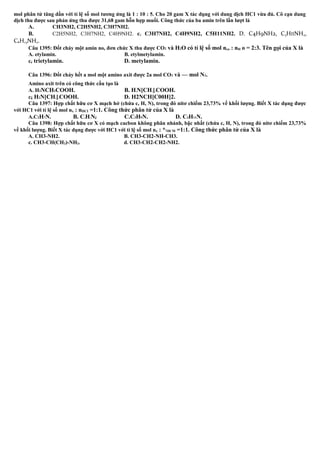 mol phân tử tăng dần với tỉ lệ số mol tương ứng là 1 : 10 : 5. Cho 20 gam X tác dụng với dung dịch HC1 vừa đủ. Cô cạn dung
dịch thu được sau phản ứng thu được 31,68 gam hỗn hợp muối. Công thức của ba amin trên lần lượt là
A. CH3NH2, C2H5NH2, C3H7NH2.
B. C2H5NH2, C3H7NH2, C4H9NH2. c. C3H7NH2, C4H9NH2, C5H11NH2. D. C4H9NH2, C5HIINH2,
C6H,3NH2.
Câu 1395: Đốt cháy một amin no, đơn chức X thu được CO2 và H2O có tỉ lệ số mol nco : nH o = 2:3. Tên gọi của X là
A. etylamin. B. etylmetylamin.
cẻ trietylamin. D. metylamin.
Câu 1396: Đốt cháy hết a mol một amino axit được 2a mol CO2 và — mol N2.
Amino axit trên có công thức cấu tạo là
A. H2NCH2COOH. B. H2N[CH2]2COOH.
cẵ H2N[CH2]3COOH. D. H2NCH[C00H]2.
Câu 1397: Hợp chất hữu cơ X mạch hở (chứa c, H, N), trong đó nitơ chiếm 23,73% về khối lượng. Biết X tác dụng được
với HC1 với tỉ lệ số mol nx : nHCI =1:1. Công thức phân tử của X là
A.C2H7N. B. C3H7Nể C.C3H9N. D. C4H11N.
Câu 1398: Hợp chất hữu cơ X có mạch cacbon không phân nhánh, bậc nhất (chứa c, H, N), trong đó nitơ chiếm 23,73%
về khối lượng. Biết X tác dụng được với HC1 với tỉ lệ số mol nx : *1HCM =1:1. Công thức phân tử của X là
A. CH3-NH2. B. CH3-CH2-NH-CH3.
c. CH3-CH(CH3)-NH2. d. CH3-CH2-CH2-NH2.
 