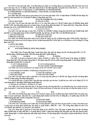 Câu 1399: Có hai amin bậc nhất : X là đồng đẳng của anilin và Y là đồng đẳng của metylamin. Đốí cháy hoàn toàn 3,21
gam X thu được 336 cm3
N2 (đktc) va đốt cháy hoàn toàn Y cho hỗn hợp khí, trong đó tỉ lệ về thể tích Vco : VH Q = 2:3.
Công thức phân tử của X, Y lần lượt là A. CH3C6H4NH2 và CH3CH2CH2NH2.
Bệ C2H5C6H4NH2 và CH3CH2CH2NH2. c. CH3C6H4NH2 và CH3[CH2]4NH2.
D. A và B đều đúng.
Câu 1400: 'Đốt cháy hoàn toàn m gam amino axit X (X chứa một nhóm -NH2 và một nhóm -COOH) thì thu được 0,3
mol C02; 0,25 mol H20 và 1,12 lít khí N2 (đktc). Công thức của X là
A. H2N-C2H2-COOHB. H2N-CH2-COOH.
c. H2N-C2H4-COOH. D. H2N-OC-COOH.
Câu 1401: Cho 8,9 gam một hợp chất hữu cơ X có công thức phân tử C3H7O2N phản ứng với lOOml dung dịch
NaOH 1,5M. Sau khi phản ứng xảy ra hoàn toàn, cô cạn dung dịch thu được 11,7 gam chất rắn. Công thức cấu tạo
thu gọn của X là Aế HCOOH3NCH=CH2. B. H2NCH2CH2COOH.
c. CH2=CHCOONH4. D. H2NCH2COOCH3.
Câu 1402: Cho một hỗn hợp X chứa NH3, C6H5NH2 và C6H5OH. X được trung hòa bởi 0,02 mol NaỌH hoặc 0,01
mol HC1. X cũng phản ứng với đủ với 0,075 mol Br2 tạo kết tủa. số mol NH3 và C6H5OH lần lượt là ?
A. 0,01 mol và 0,02 mol. B. 0,005 mol và 0,02 mol.
c. 0,005 mol và 0,01 mol. D. 0,01 mol và 0,01 mol.
Câu 1403: Cho lOOml dung dịch amino axit X 0,2M tác dụng vừa đủ với 80ml dung dịch NaOH 0,25M. Mặt khác 1
OOml dung dịch amino axit trên tác dụng vừa đủ với 80ml dung dịch HC1 0,5M. Biết X có tỉ khối hơi so với H2 bằng 52. Công
thức của X là
A. (H2N)2C2H3COOH.
c. (H2N)2C2H2(COOH)2
B. H2NC2H3(COOH)2 D. H2NC3H5(COOH)2
Câu 1404: Cho 15 gam hỗn hợp 3 amin đơn chức, bậc một tác dụng vừa đủ với dung dịch HC1 1,2 M
thì thu được 18,504 gam muối. Thể tích dung dịch HC1 phải dùng là
A. 0,8 lít. B. 0,08 lít. cể 0,4 lít. D. 0,04 lít.
Câu 1405: X là một or-aminoaxit chứa 1 nhóm -COOH và 1 nhóm -NH2. Cho 8,9 gam X tác dụng với 200ml
dung dịch HC1 IM, thu được dung dịch Y. Đẻ phản ứng hết với các chât trong dung dịch Y cần dùng 300 ml
dung dịch NaOH IM. X có tên là :
A. axit 3-aminopropanoic. B. axit 2-aminopropanoic.
c. axit 2-aminobutanoic. D. axit 2-amino-3-metylpropanoic.
Câu 1406: Cho 1 mol a-aminoaxit X tác dụng vừa đủ với 1 mol HC1 tạo ra muối
Ycó hàm lượng clo là 28,286% về khối lượng. Công thức của X là
A. CH3-CH(NH2) -cooh b. CH3-CH2-CH(NH2) -cooh
c. NH2-CH2-COOH D. NH2-CH2-CH2-COOH
Câu 1407: Cho hỗn hợp X gồm 2 chất hữu cơ có cùng công thức phân tử C2H7NO2 tác dụng vừa đủ với dung dịch
NaOH và đun nóng, thu được dung dịch
Yvà 4,48 lít hỗn hợp z (ở đktc) gồm 2 khí (đều làm xanh giấy quỳ tím ẩm). Tỉ khối hơi của z đối với H2 bằng 13,75. Cô
cạn dung dịch Y thu được khối lượng muối khan là
A. 16,5 gam. B. 14,39 gam. c. 8,9 gam. D. 15,7 gam.
Câu 1408: Cho 5.9 gam amin đơn chức X tác dụng vừa đủ với dung dịch HC1, sau khi phản ứng xảy ra hoàn toàn thu
được dung dịch Y. Làm bay hơi dung dịch Y được 9,55 gam muối khan, số công thức cấu tạo ứng với công thức phân tử của X
là
A.5. B. 3ễ C.2. D.4.
Câu 1409: Cho lOOml dung dịch amino axit X 0,2M tác dụng vừa đủ với 80ml dung dịch NaOH 0,25M. Sau phản ứng
được 2,5 gam muối khan. Mặt khác lấy 100 gam dung dịch amino axit nói trên có nồng độ 20,6% phản ứng vừa đủ với
400ml dung dịch HC1 0,5M. Công thức của X là
A. H2NC3H6COOH. B..H2NCH2COOH.
c. H2NCH(CH3)COOH. D. H2N[CH2]2COOH.
Câu 1410: Cho 1 mol amino axit X phản ứng với dung dịch HC1 (dư), thu được mi gam muối Y. Cũng 1 mol amino axit
X phản ứng với dung dịch NaOH (dư), thu được m2 gam muối z. Biết IĨ12 - mi = 7,5ễ Công thức phân tử của X là
A.C5H,i02N. B.C5H9O4N. C.C4H10O2N2. D.C4H8O4N2.
Câu 1411: Hợp chất X mạch hở có công thức phân từ là C4H9NO2. Cho 10,3 gam X phản ứng vừa đủ với dung
dịch NaOH sinh ra một chất khí Y và dung dịch Zẽ Khí Y nặng hơn không khí, làm giấy quỳ tím ẩm chuyển màu
xanh. Dung dịch z có khả năng làm mất màu nước brom. Cô cạn dung dịch z thu được m gam muối khan. Giá trị
của m là
A. 8,2. B. 10,8. c. 9,4. D. 9,6.
Chương 7
 