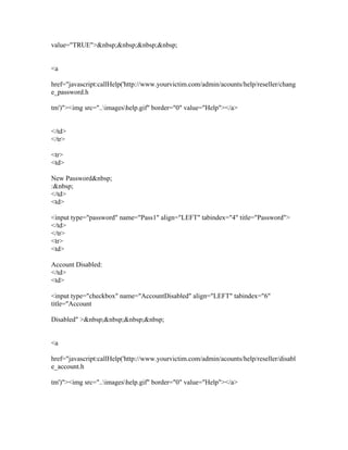 value="TRUE">&nbsp;&nbsp;&nbsp;&nbsp;
<a
href="javascript:callHelp('http://www.yourvictim.com/admin/acounts/help/reseller/chang
e_password.h
tm')"><img src="..imageshelp.gif" border="0" value="Help"></a>
</td>
</tr>
<tr>
<td>
New Password&nbsp;
:&nbsp;
</td>
<td>
<input type="password" name="Pass1" align="LEFT" tabindex="4" title="Password">
</td>
</tr>
<tr>
<td>
Account Disabled:
</td>
<td>
<input type="checkbox" name="AccountDisabled" align="LEFT" tabindex="6"
title="Account
Disabled" >&nbsp;&nbsp;&nbsp;&nbsp;
<a
href="javascript:callHelp('http://www.yourvictim.com/admin/acounts/help/reseller/disabl
e_account.h
tm')"><img src="..imageshelp.gif" border="0" value="Help"></a>
 