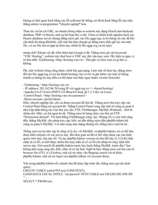 không có thói quen hack bằng các lỗi software hệ thống, nó thích hack bằng lỗi của mấy
thằng admin và programmer *chuyên nghiệp* hơn.
Thao tác vài ba cái URL, nó nhanh chóng nhận ra website này dùng Oracle làm backend
database. PHP và Oracle, một sự kết hợp thú vị nhỉ. Chưa có nhiều kinh nghiệm hack các
Oracle database server nhưng thằng mrro ghi vào file sggp.org.vn.txt thông tin này để khi
cần thiết thì dùng đến(hihi, mỗi một lần làm chuyện gì thằng mrro điều ghi lại vào một
file, và cái file mà nó gặp lại hôm nay chính là file sggp.org.vn.txt này).
nmap chứ? Khoan vội đã. Ghé thăm bạn Google tí đã. Thằng mrro gõ vào keyword
“VDC Hosting”, website này thuê host ở VDC mà, thử vận may xem. Òh, hiện ra ngay vị
trí thứ nhất: TeleHosting <http://hosting.vnn.vn>. Thử ghé vô chơi xem có gì thú vị
không.
Òh, một website trông cũng được, trình bày gọn gàng. Làm một số thao tác, thằng mrro
đổi tên file sggp.org.vn.txt lại thành hosting.vnn.vn.txt và ghi thêm vào một số thông
tin(tất cả thông tin này điều có thể được tìm thấy ngay Index và trên Netcraft):
-Telehosting: <http://hosting.vnn.vn>
- IP address: 203.162.96.70 (cùng IP với sggp.org.vn => shared hosting)
-Apache/2.0.47 (Unix) PHP/4.3.0 JRun/4.0 mod_jk/1.2.3-dev on Linux
-Control Panel: <http://hosting.vnn.vn/customers/>
-Demo account: cpvdc2/demo
Hihi, chuyên nghiệp nhỉ, cho cả demo account để thử àh. Thằng mrro thử truy cập vào
Control Panel bằng cái account đó. Thằng Control Panel cung cấp một số công cụ quản lí
như Cập nhật thông tin, Gửi thư yêu cầu, FTP, FileManager, MySQL,Webmail…Hơi bị
nhiều nhỉ. Hìhì, coi bộ ngon ăn àh. Thằng mrro hí hửng nhảy vào thử cái FTP,
*Permission denied*. Tới lượt thằng FileManager cũng vậy. Nhưng rồi vị cứu tinh cũng
đến, thằng MySQL cho phép truy cập, hihi, nó dẫn thằng mrro đến phpMyAdmin bộ
công cụ quản lí MySQL. Coi như xong nửa chặng đường rồi, thằng mrro cười ha hả .
Thằng mrro tự tin như vậy là cũng có lý do, với MySQL và phpMyAdmin, nó có thể làm
được khối chuyện với cái server này. Bởi đơn giản nó đã có thể chạy được các câu lệnh
query trên máy chủ này rồi. Vả lại, phpMyAdmin version cũ như thế này (2.3.2) thì chắc
chắn sẽ có lỗi, ai biết được nhiều khi may mắn sẽ có cả lỗi cho phép nó chạy lệnh trên
server này. Giờ search lỗi phpMyAdmin trước hay hack thằng MySQL trước đây? Sao
không làm song song nhỉ, hihi, chắc sẽ có lợi hơn. Nghĩ là làm, thằng mrro mở hai cửa sổ
browser lên (FYI, it’s Firefox), một cái nó nhảy vào Bugtraq search với từ khóa
phpMyAdmin, một cái nó login vào phpMyAdmin với account demo.
Vào trong phpMyAdmin rồi, nhanh như đã được lập trình sẵn, thằng mrro gõ câu lệnh
query:
CREATE TABLE test(id INT,text LONGTEXT);
LOAD DATA LOCAL INFILE ‘/etc/passwd’ INTO TABLE test FIELDS ESCAPE BY
‘’ ;
SELECT * FROM test;
 