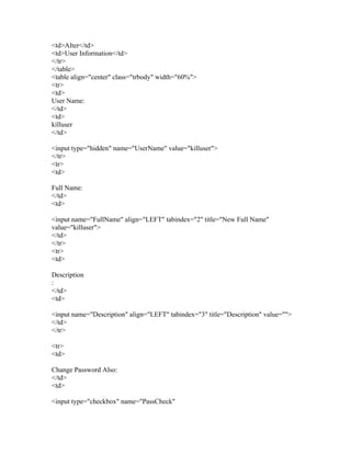 <td>Alter</td>
<td>User Information</td>
</tr>
</table>
<table align="center" class="trbody" width="60%">
<tr>
<td>
User Name:
</td>
<td>
killuser
</td>
<input type="hidden" name="UserName" value="killuser">
</tr>
<tr>
<td>
Full Name:
</td>
<td>
<input name="FullName" align="LEFT" tabindex="2" title="New Full Name"
value="killuser">
</td>
</tr>
<tr>
<td>
Description
:
</td>
<td>
<input name="Description" align="LEFT" tabindex="3" title="Description" value="">
</td>
</tr>
<tr>
<td>
Change Password Also:
</td>
<td>
<input type="checkbox" name="PassCheck"
 